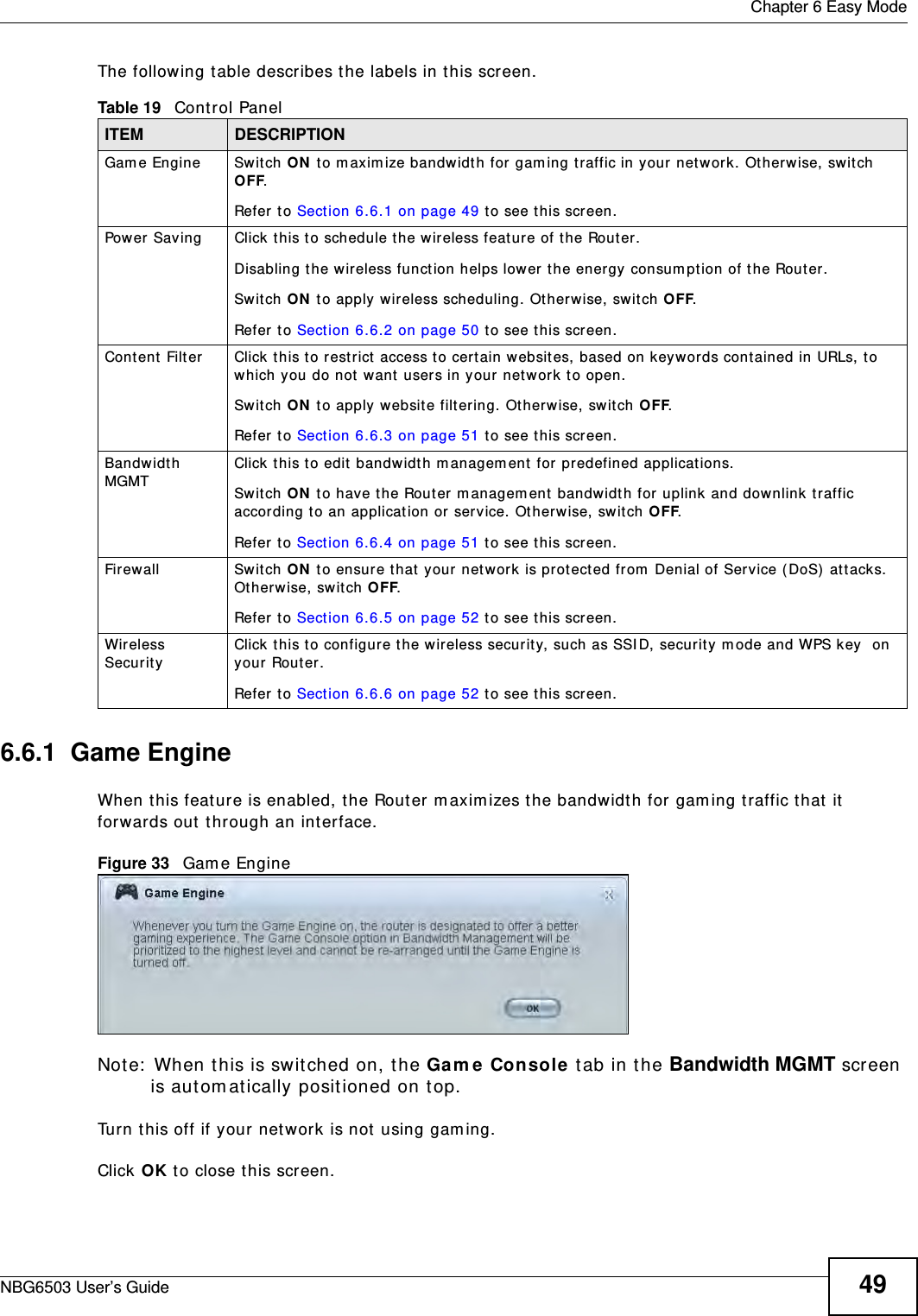 Chapter 6 Easy ModeNBG6503 User’s Guide 49The following table describes the labels in this screen. 6.6.1  Game EngineWhen this feature is enabled, the Router maximizes the bandwidth for gaming traffic that it forwards out through an interface.Figure 33   Game EngineNote: When this is switched on, the Game Console tab in the Bandwidth MGMT screen is automatically positioned on top. Turn this off if your network is not using gaming.Click OK to close this screen.Table 19   Control PanelITEM DESCRIPTIONGame Engine Switch ON to maximize bandwidth for gaming traffic in your network. Otherwise, switch OFF.Refer to Section 6.6.1 on page 49 to see this screen.Power Saving Click this to schedule the wireless feature of the Router. Disabling the wireless function helps lower the energy consumption of the Router. Switch ON to apply wireless scheduling. Otherwise, switch OFF.Refer to Section 6.6.2 on page 50 to see this screen.Content Filter Click this to restrict access to certain websites, based on keywords contained in URLs, to which you do not want users in your network to open. Switch ON to apply website filtering. Otherwise, switch OFF.Refer to Section 6.6.3 on page 51 to see this screen.Bandwidth MGMT Click this to edit bandwidth management for predefined applications. Switch ON to have the Router management bandwidth for uplink and downlink traffic according to an application or service. Otherwise, switch OFF.Refer to Section 6.6.4 on page 51 to see this screen.Firewall Switch ON to ensure that your network is protected from Denial of Service (DoS) attacks. Otherwise, switch OFF.Refer to Section 6.6.5 on page 52 to see this screen.Wireless Security Click this to configure the wireless security, such as SSID, security mode and WPS key  on your Router.  Refer to Section 6.6.6 on page 52 to see this screen.