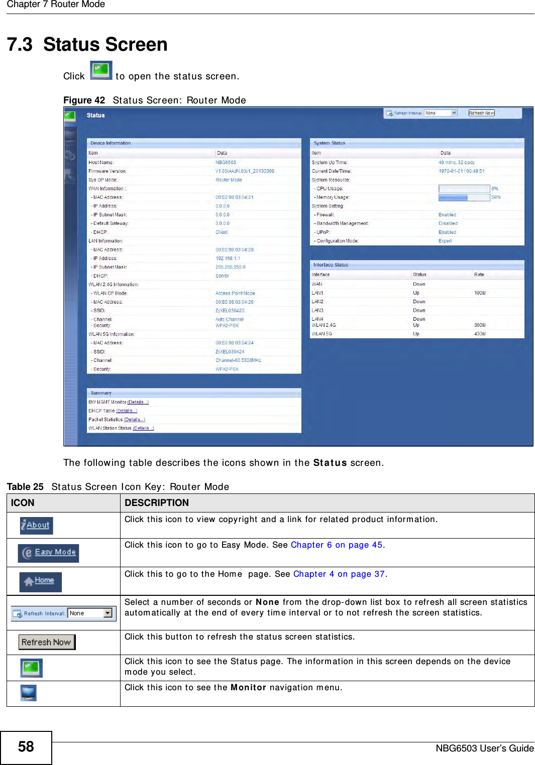 Chapter 7 Router ModeNBG6503 User’s Guide587.3  Status ScreenClick  to open the status screen. Figure 42   Status Screen: Router Mode The following table describes the icons shown in the Status screen.Table 25   Status Screen Icon Key: Router Mode ICON DESCRIPTIONClick this icon to view copyright and a link for related product information.Click this icon to go to Easy Mode. See Chapter 6 on page 45.Click this to go to the Home  page. See Chapter 4 on page 37.Select a number of seconds or None from the drop-down list box to refresh all screen statistics automatically at the end of every time interval or to not refresh the screen statistics.Click this button to refresh the status screen statistics.Click this icon to see the Status page. The information in this screen depends on the device mode you select. Click this icon to see the Monitor navigation menu. 