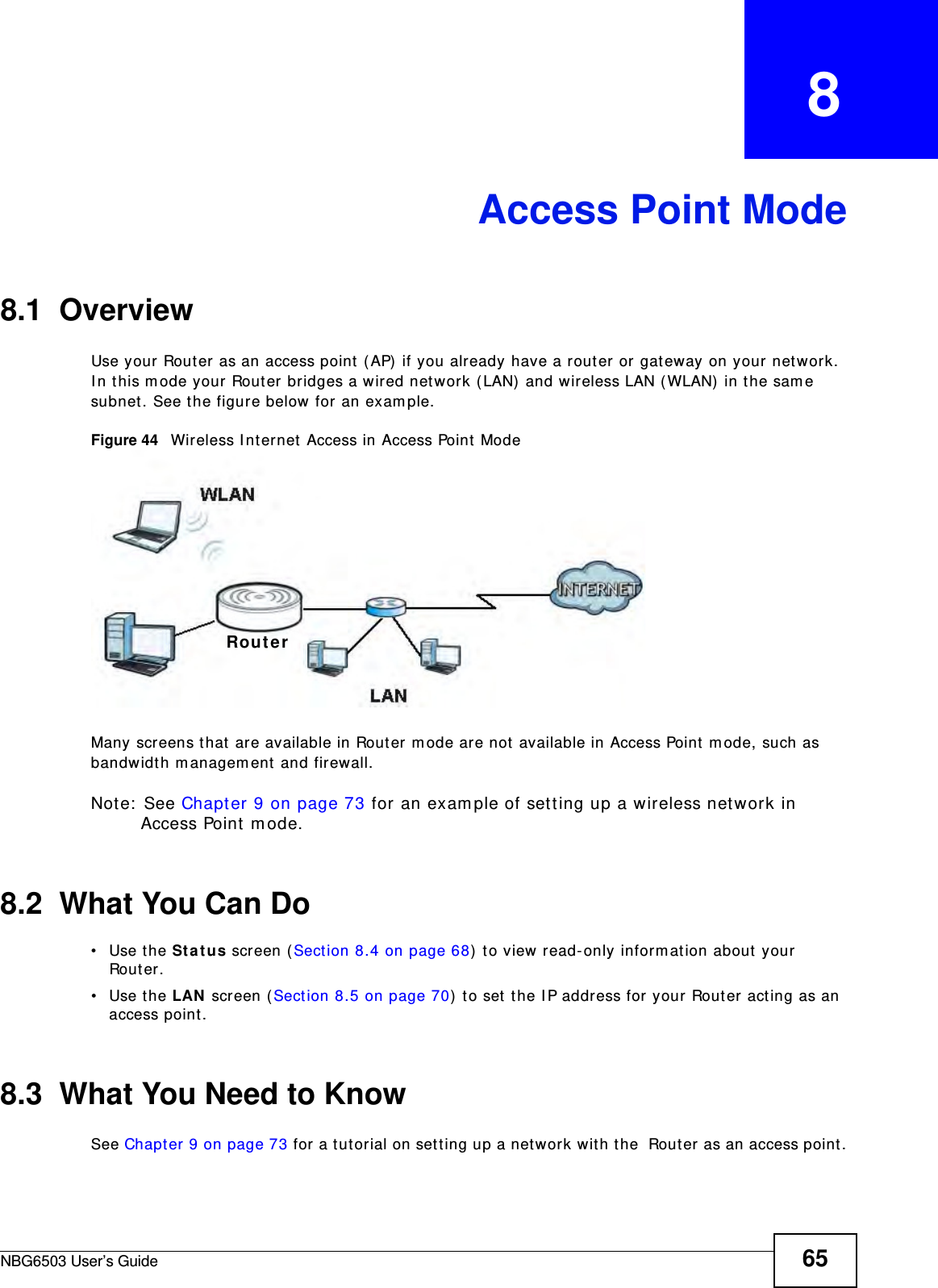 NBG6503 User’s Guide 65CHAPTER   8Access Point Mode8.1  OverviewUse your Router as an access point (AP) if you already have a router or gateway on your network. In this mode your Router bridges a wired network (LAN) and wireless LAN (WLAN) in the same subnet. See the figure below for an example.Figure 44   Wireless Internet Access in Access Point Mode Many screens that are available in Router mode are not available in Access Point mode, such as bandwidth management and firewall.Note: See Chapter 9 on page 73 for an example of setting up a wireless network in Access Point mode. 8.2  What You Can Do•Use the Status screen (Section 8.4 on page 68) to view read-only information about your Router.•Use the LAN screen (Section 8.5 on page 70) to set the IP address for your Router acting as an access point.8.3  What You Need to KnowSee Chapter 9 on page 73 for a tutorial on setting up a network with the  Router as an access point.Router