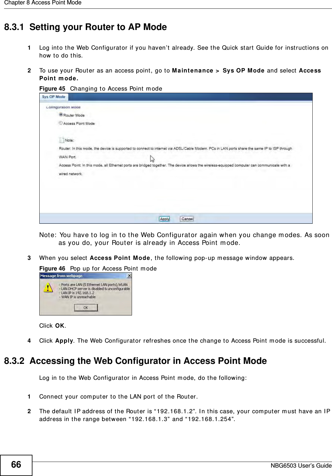 Chapter 8 Access Point ModeNBG6503 User’s Guide668.3.1  Setting your Router to AP Mode1Log into the Web Configurator if you haven’t already. See the Quick start Guide for instructions on how to do this.2To use your Router as an access point, go to Maintenance &gt; Sys OP Mode and select Access Point mode.Figure 45   Changing to Access Point modeNote: You have to log in to the Web Configurator again when you change modes. As soon as you do, your Router is already in Access Point mode.3When you select Access Point Mode, the following pop-up message window appears.Figure 46   Pop up for Access Point mode Click OK.4Click Apply. The Web Configurator refreshes once the change to Access Point mode is successful.8.3.2  Accessing the Web Configurator in Access Point ModeLog in to the Web Configurator in Access Point mode, do the following:1Connect your computer to the LAN port of the Router. 2The default IP address of the Router is “192.168.1.2”. In this case, your computer must have an IP address in the range between “192.168.1.3” and “192.168.1.254”.