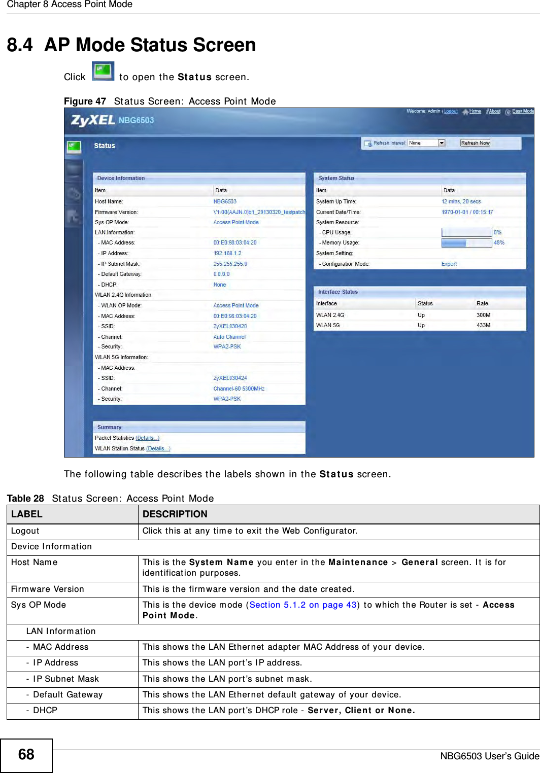 Chapter 8 Access Point ModeNBG6503 User’s Guide688.4  AP Mode Status ScreenClick   to open the Status screen. Figure 47   Status Screen: Access Point Mode The following table describes the labels shown in the Status screen.Table 28   Status Screen: Access Point Mode LABEL DESCRIPTIONLogout Click this at any time to exit the Web Configurator.Device InformationHost Name This is the System Name you enter in the Maintenance &gt; General screen. It is for identification purposes.Firmware Version This is the firmware version and the date created. Sys OP Mode This is the device mode (Section 5.1.2 on page 43) to which the Router is set - Access Point Mode.LAN Information- MAC Address This shows the LAN Ethernet adapter MAC Address of your device.- IP Address This shows the LAN port’s IP address.- IP Subnet Mask This shows the LAN port’s subnet mask.- Default Gateway This shows the LAN Ethernet default gateway of your device.- DHCP This shows the LAN port’s DHCP role - Server, Client or None.