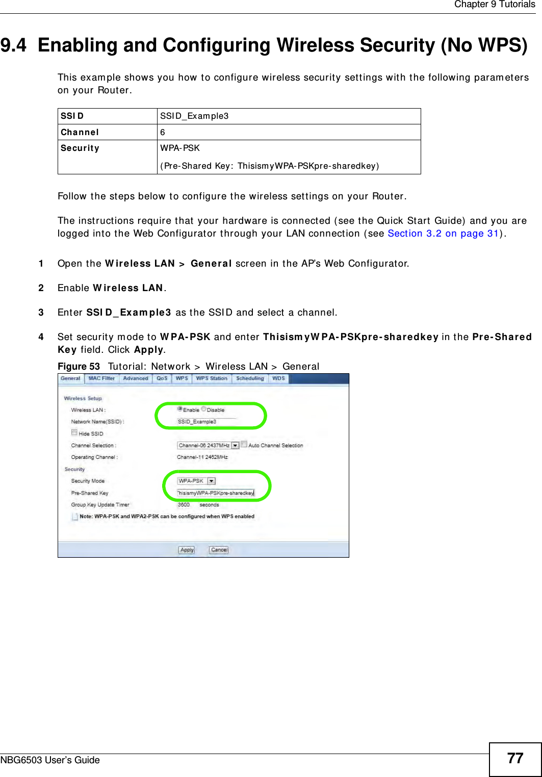  Chapter 9 TutorialsNBG6503 User’s Guide 779.4  Enabling and Configuring Wireless Security (No WPS)This example shows you how to configure wireless security settings with the following parameters on your Router.Follow the steps below to configure the wireless settings on your Router.The instructions require that your hardware is connected (see the Quick Start Guide) and you are logged into the Web Configurator through your LAN connection (see Section 3.2 on page 31).1Open the Wireless LAN &gt; General screen in the AP’s Web Configurator.2Enable Wireless LAN.3Enter SSID_Example3 as the SSID and select a channel.4Set security mode to WPA-PSK and enter ThisismyWPA-PSKpre-sharedkey in the Pre-Shared Key field. Click Apply.Figure 53   Tutorial: Network &gt; Wireless LAN &gt; GeneralSSID SSID_Example3Channel 6Security  WPA-PSK(Pre-Shared Key: ThisismyWPA-PSKpre-sharedkey)