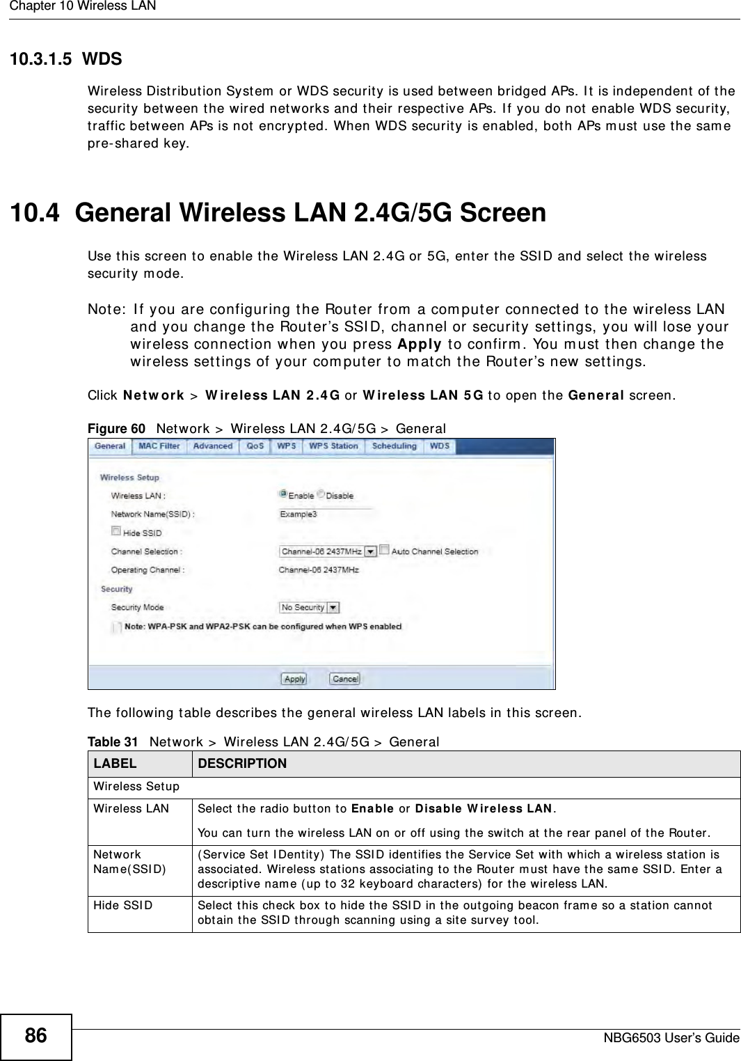 Chapter 10 Wireless LANNBG6503 User’s Guide8610.3.1.5  WDSWireless Distribution System or WDS security is used between bridged APs. It is independent of the security between the wired networks and their respective APs. If you do not enable WDS security, traffic between APs is not encrypted. When WDS security is enabled, both APs must use the same pre-shared key.10.4  General Wireless LAN 2.4G/5G Screen Use this screen to enable the Wireless LAN 2.4G or 5G, enter the SSID and select the wireless security mode.Note: If you are configuring the Router from a computer connected to the wireless LAN and you change the Router’s SSID, channel or security settings, you will lose your wireless connection when you press Apply to confirm. You must then change the wireless settings of your computer to match the Router’s new settings.Click Network &gt; Wireless LAN 2.4G or Wireless LAN 5G to open the General screen.Figure 60   Network &gt; Wireless LAN 2.4G/5G &gt; General The following table describes the general wireless LAN labels in this screen.Table 31   Network &gt; Wireless LAN 2.4G/5G &gt; GeneralLABEL DESCRIPTIONWireless SetupWireless LAN Select the radio button to Enable or Disable Wireless LAN.You can turn the wireless LAN on or off using the switch at the rear panel of the Router.Network Name(SSID) (Service Set IDentity) The SSID identifies the Service Set with which a wireless station is associated. Wireless stations associating to the Router must have the same SSID. Enter a descriptive name (up to 32 keyboard characters) for the wireless LAN. Hide SSID Select this check box to hide the SSID in the outgoing beacon frame so a station cannot obtain the SSID through scanning using a site survey tool.