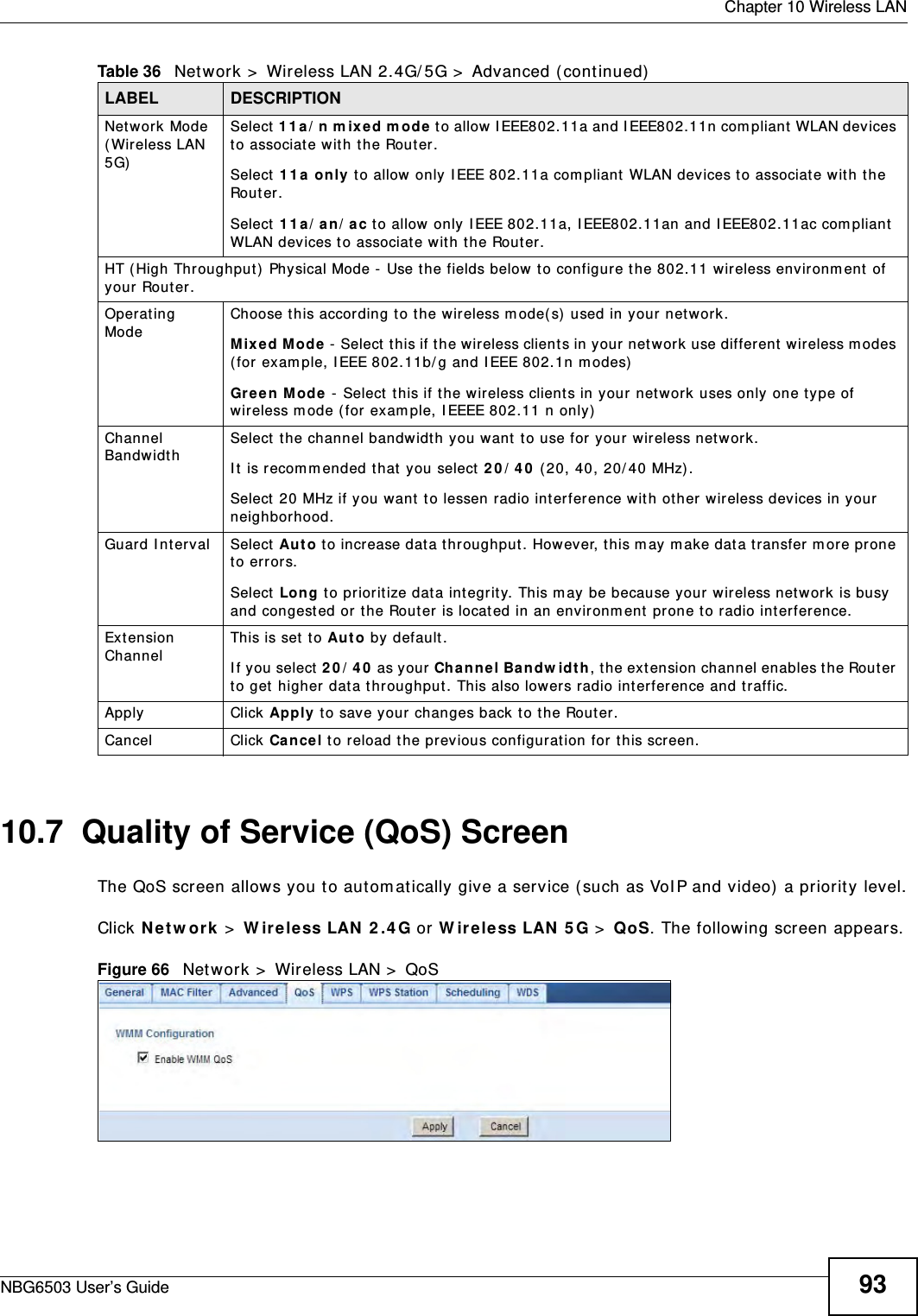  Chapter 10 Wireless LANNBG6503 User’s Guide 9310.7  Quality of Service (QoS) ScreenThe QoS screen allows you to automatically give a service (such as VoIP and video) a priority level.Click Network &gt; Wireless LAN 2.4G or Wireless LAN 5G &gt; QoS. The following screen appears.Figure 66   Network &gt; Wireless LAN &gt; QoS Network Mode (Wireless LAN 5G)Select 11a/n mixed mode to allow IEEE802.11a and IEEE802.11n compliant WLAN devices to associate with the Router.Select 11a only to allow only IEEE 802.11a compliant WLAN devices to associate with the Router.Select 11a/an/ac to allow only IEEE 802.11a, IEEE802.11an and IEEE802.11ac compliant WLAN devices to associate with the Router.HT (High Throughput) Physical Mode - Use the fields below to configure the 802.11 wireless environment of your Router. Operating Mode Choose this according to the wireless mode(s) used in your network.Mixed Mode - Select this if the wireless clients in your network use different wireless modes (for example, IEEE 802.11b/g and IEEE 802.1n modes)Green Mode - Select this if the wireless clients in your network uses only one type of wireless mode (for example, IEEEE 802.11 n only)Channel Bandwidth Select the channel bandwidth you want to use for your wireless network.It is recommended that you select 20/40 (20, 40, 20/40 MHz). Select 20 MHz if you want to lessen radio interference with other wireless devices in your neighborhood.Guard Interval Select Auto to increase data throughput. However, this may make data transfer more prone to errors.Select Long to prioritize data integrity. This may be because your wireless network is busy and congested or the Router is located in an environment prone to radio interference.Extension Channel This is set to Auto by default. If you select 20/40 as your Channel Bandwidth, the extension channel enables the Router to get higher data throughput. This also lowers radio interference and traffic.Apply Click Apply to save your changes back to the Router.Cancel Click Cancel to reload the previous configuration for this screen.Table 36   Network &gt; Wireless LAN 2.4G/5G &gt; Advanced (continued)LABEL DESCRIPTION