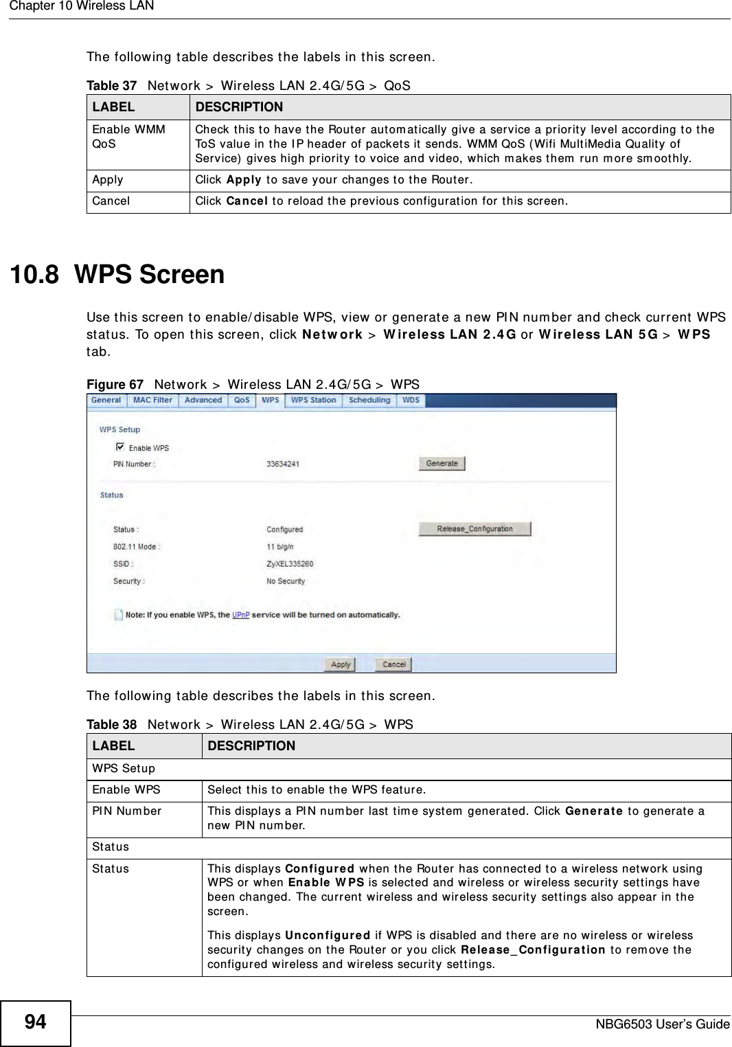Chapter 10 Wireless LANNBG6503 User’s Guide94The following table describes the labels in this screen. 10.8  WPS ScreenUse this screen to enable/disable WPS, view or generate a new PIN number and check current WPS status. To open this screen, click Network &gt; Wireless LAN 2.4G or Wireless LAN 5G &gt; WPS tab.Figure 67   Network &gt; Wireless LAN 2.4G/5G &gt; WPSThe following table describes the labels in this screen.Table 37   Network &gt; Wireless LAN 2.4G/5G &gt; QoSLABEL DESCRIPTIONEnable WMM QoS Check this to have the Router automatically give a service a priority level according to the ToS value in the IP header of packets it sends. WMM QoS (Wifi MultiMedia Quality of Service) gives high priority to voice and video, which makes them run more smoothly.Apply Click Apply to save your changes to the Router.Cancel Click Cancel to reload the previous configuration for this screen.Table 38   Network &gt; Wireless LAN 2.4G/5G &gt; WPSLABEL DESCRIPTIONWPS SetupEnable WPS Select this to enable the WPS feature.PIN Number This displays a PIN number last time system generated. Click Generate to generate a new PIN number.StatusStatus This displays Configured when the Router has connected to a wireless network using WPS or when Enable WPS is selected and wireless or wireless security settings have been changed. The current wireless and wireless security settings also appear in the screen.This displays Unconfigured if WPS is disabled and there are no wireless or wireless security changes on the Router or you click Release_Configuration to remove the configured wireless and wireless security settings.