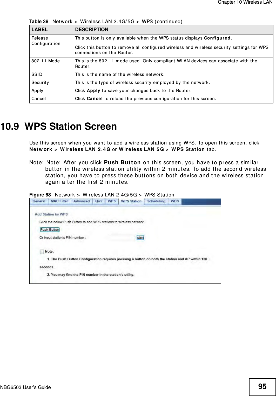  Chapter 10 Wireless LANNBG6503 User’s Guide 9510.9  WPS Station ScreenUse this screen when you want to add a wireless station using WPS. To open this screen, click Network &gt; Wireless LAN 2.4G or Wireless LAN 5G &gt; WPS Station tab.Note: Note: After you click Push Button on this screen, you have to press a similar button in the wireless station utility within 2 minutes. To add the second wireless station, you have to press these buttons on both device and the wireless station again after the first 2 minutes.Figure 68   Network &gt; Wireless LAN 2.4G/5G &gt; WPS StationRelease Configuration This button is only available when the WPS status displays Configured.Click this button to remove all configured wireless and wireless security settings for WPS connections on the Router.802.11 Mode This is the 802.11 mode used. Only compliant WLAN devices can associate with the Router.SSID This is the name of the wireless network.Security This is the type of wireless security employed by the network.Apply Click Apply to save your changes back to the Router.Cancel Click Cancel to reload the previous configuration for this screen.Table 38   Network &gt; Wireless LAN 2.4G/5G &gt; WPS (continued)LABEL DESCRIPTION