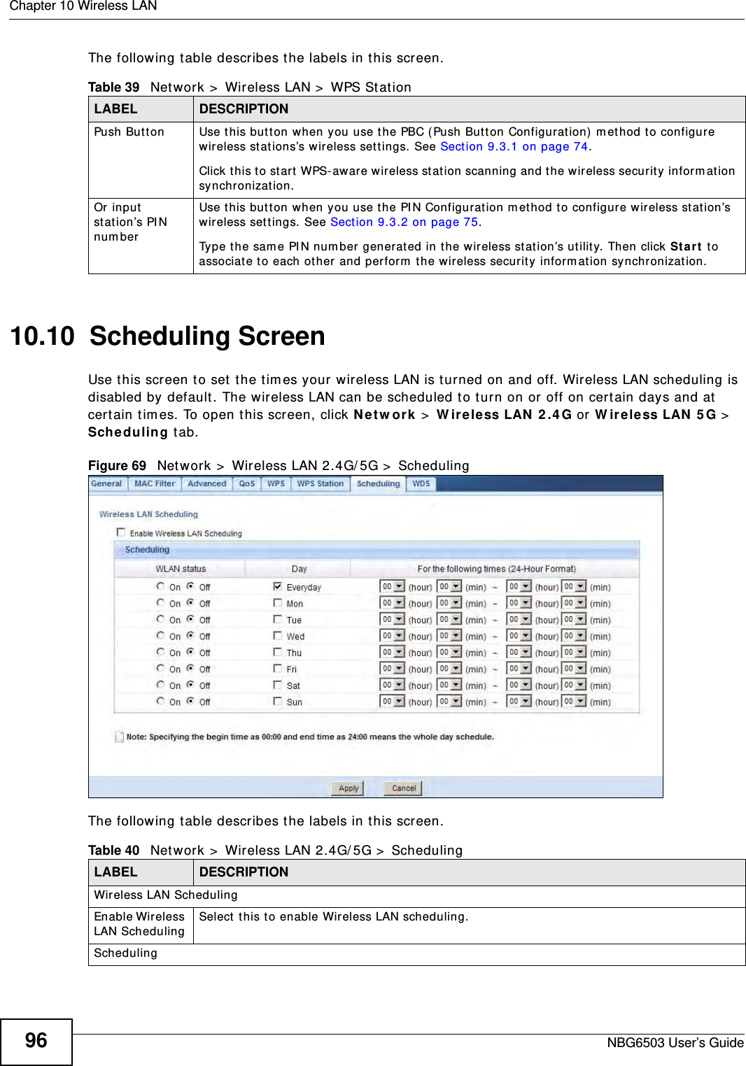 Chapter 10 Wireless LANNBG6503 User’s Guide96The following table describes the labels in this screen.10.10  Scheduling ScreenUse this screen to set the times your wireless LAN is turned on and off. Wireless LAN scheduling is disabled by default. The wireless LAN can be scheduled to turn on or off on certain days and at certain times. To open this screen, click Network &gt; Wireless LAN 2.4G or Wireless LAN 5G &gt; Scheduling tab.Figure 69   Network &gt; Wireless LAN 2.4G/5G &gt; SchedulingThe following table describes the labels in this screen.Table 39   Network &gt; Wireless LAN &gt; WPS StationLABEL DESCRIPTIONPush Button Use this button when you use the PBC (Push Button Configuration) method to configure wireless stations’s wireless settings. See Section 9.3.1 on page 74.Click this to start WPS-aware wireless station scanning and the wireless security information synchronization. Or input station’s PIN numberUse this button when you use the PIN Configuration method to configure wireless station’s wireless settings. See Section 9.3.2 on page 75.Type the same PIN number generated in the wireless station’s utility. Then click Start to associate to each other and perform the wireless security information synchronization. Table 40   Network &gt; Wireless LAN 2.4G/5G &gt; SchedulingLABEL DESCRIPTIONWireless LAN SchedulingEnable Wireless LAN Scheduling Select this to enable Wireless LAN scheduling.Scheduling