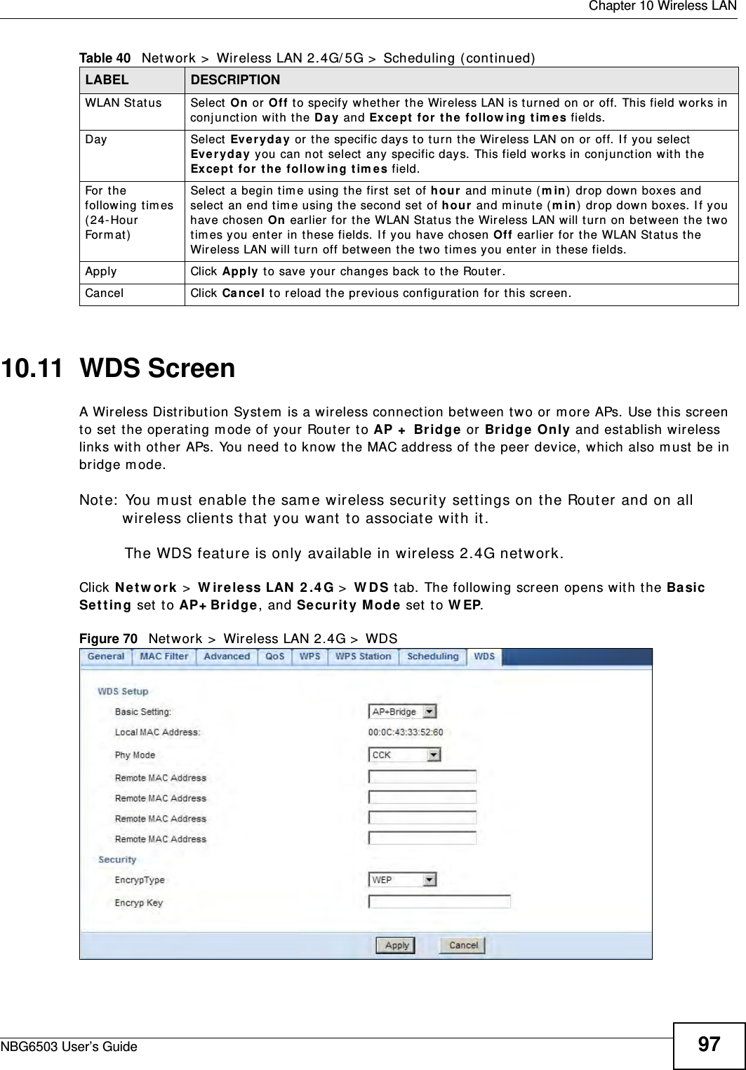  Chapter 10 Wireless LANNBG6503 User’s Guide 9710.11  WDS ScreenA Wireless Distribution System is a wireless connection between two or more APs. Use this screen to set the operating mode of your Router to AP + Bridge or Bridge Only and establish wireless links with other APs. You need to know the MAC address of the peer device, which also must be in bridge mode. Note: You must enable the same wireless security settings on the Router and on all wireless clients that you want to associate with it.The WDS feature is only available in wireless 2.4G network.Click Network &gt; Wireless LAN 2.4G &gt; WDS tab. The following screen opens with the Basic Setting set to AP+Bridge, and Security Mode set to WEP.Figure 70   Network &gt; Wireless LAN 2.4G &gt; WDSWLAN Status Select On or Off to specify whether the Wireless LAN is turned on or off. This field works in conjunction with the Day and Except for the following times fields.Day Select Everyday or the specific days to turn the Wireless LAN on or off. If you select Everyday you can not select any specific days. This field works in conjunction with the  Except for the following times field.For the following times (24-Hour Format)Select a begin time using the first set of hour and minute (min) drop down boxes and select an end time using the second set of hour and minute (min) drop down boxes. If you have chosen On earlier for the WLAN Status the Wireless LAN will turn on between the two times you enter in these fields. If you have chosen Off earlier for the WLAN Status the Wireless LAN will turn off between the two times you enter in these fields. Apply Click Apply to save your changes back to the Router.Cancel Click Cancel to reload the previous configuration for this screen.Table 40   Network &gt; Wireless LAN 2.4G/5G &gt; Scheduling (continued)LABEL DESCRIPTION
