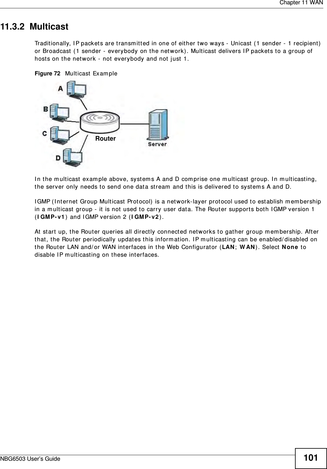  Chapter 11 WANNBG6503 User’s Guide 10111.3.2  MulticastTraditionally, IP packets are transmitted in one of either two ways - Unicast (1 sender - 1 recipient) or Broadcast (1 sender - everybody on the network). Multicast delivers IP packets to a group of hosts on the network - not everybody and not just 1. Figure 72   Multicast ExampleIn the multicast example above, systems A and D comprise one multicast group. In multicasting, the server only needs to send one data stream and this is delivered to systems A and D. IGMP (Internet Group Multicast Protocol) is a network-layer protocol used to establish membership in a multicast group - it is not used to carry user data. The Router supports both IGMP version 1 (IGMP-v1) and IGMP version 2 (IGMP-v2). At start up, the Router queries all directly connected networks to gather group membership. After that, the Router periodically updates this information. IP multicasting can be enabled/disabled on the Router LAN and/or WAN interfaces in the Web Configurator (LAN; WAN). Select None to disable IP multicasting on these interfaces.Router