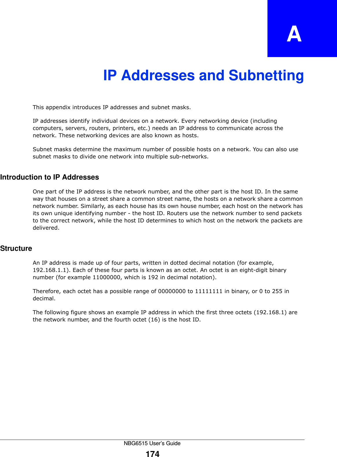 NBG6515 User’s Guide174APPENDIX   AIP Addresses and SubnettingThis appendix introduces IP addresses and subnet masks. IP addresses identify individual devices on a network. Every networking device (including computers, servers, routers, printers, etc.) needs an IP address to communicate across the network. These networking devices are also known as hosts.Subnet masks determine the maximum number of possible hosts on a network. You can also use subnet masks to divide one network into multiple sub-networks.Introduction to IP AddressesOne part of the IP address is the network number, and the other part is the host ID. In the same way that houses on a street share a common street name, the hosts on a network share a common network number. Similarly, as each house has its own house number, each host on the network has its own unique identifying number - the host ID. Routers use the network number to send packets to the correct network, while the host ID determines to which host on the network the packets are delivered.StructureAn IP address is made up of four parts, written in dotted decimal notation (for example, 192.168.1.1). Each of these four parts is known as an octet. An octet is an eight-digit binary number (for example 11000000, which is 192 in decimal notation). Therefore, each octet has a possible range of 00000000 to 11111111 in binary, or 0 to 255 in decimal.The following figure shows an example IP address in which the first three octets (192.168.1) are the network number, and the fourth octet (16) is the host ID.