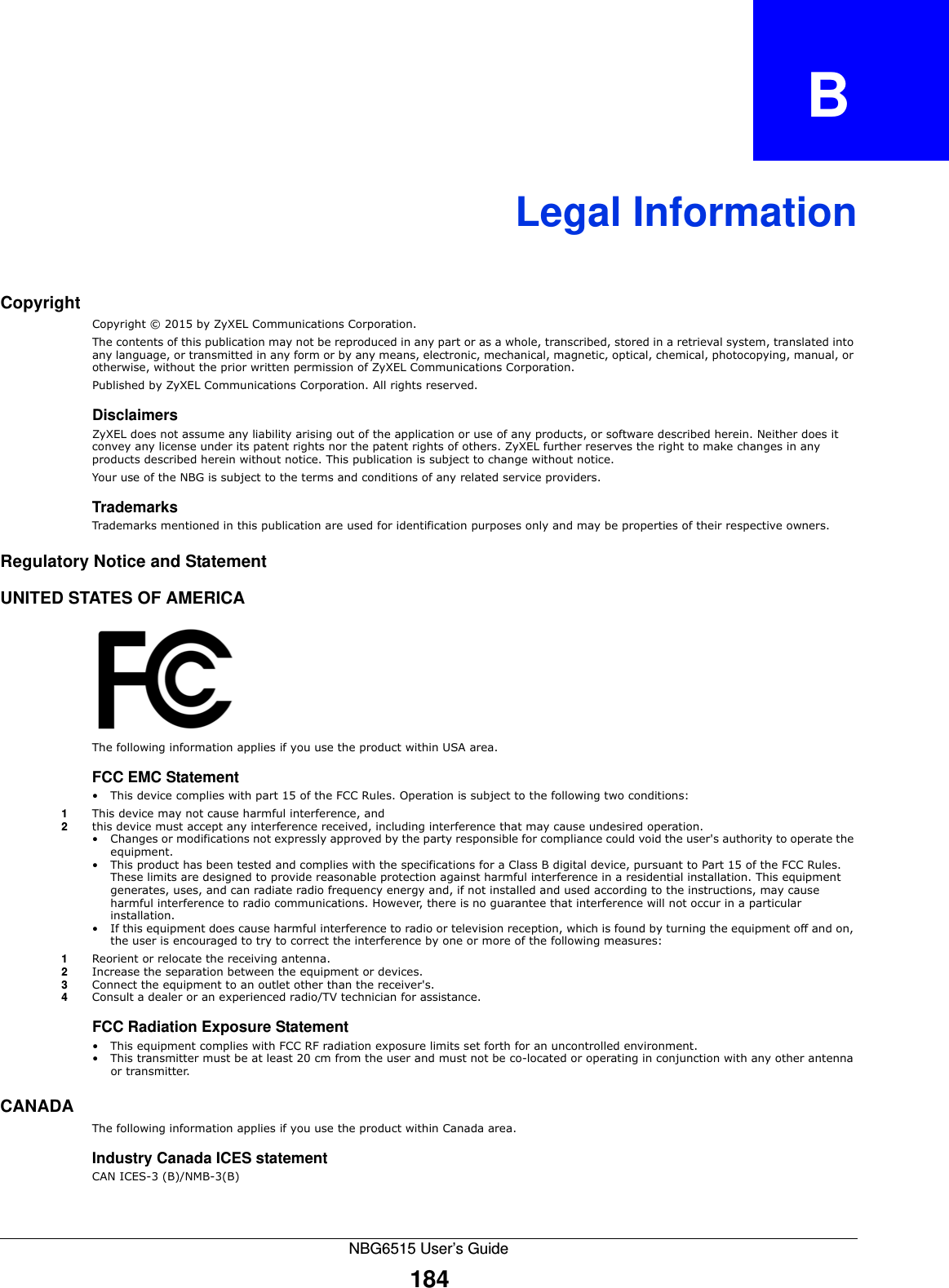 NBG6515 User’s Guide184APPENDIX   BLegal InformationCopyrightCopyright © 2015 by ZyXEL Communications Corporation.The contents of this publication may not be reproduced in any part or as a whole, transcribed, stored in a retrieval system, translated into any language, or transmitted in any form or by any means, electronic, mechanical, magnetic, optical, chemical, photocopying, manual, or otherwise, without the prior written permission of ZyXEL Communications Corporation.Published by ZyXEL Communications Corporation. All rights reserved.DisclaimersZyXEL does not assume any liability arising out of the application or use of any products, or software described herein. Neither does it convey any license under its patent rights nor the patent rights of others. ZyXEL further reserves the right to make changes in any products described herein without notice. This publication is subject to change without notice.Your use of the NBG is subject to the terms and conditions of any related service providers. TrademarksTrademarks mentioned in this publication are used for identification purposes only and may be properties of their respective owners.Regulatory Notice and StatementUNITED STATES OF AMERICAThe following information applies if you use the product within USA area.FCC EMC Statement • This device complies with part 15 of the FCC Rules. Operation is subject to the following two conditions:1This device may not cause harmful interference, and 2this device must accept any interference received, including interference that may cause undesired operation.• Changes or modifications not expressly approved by the party responsible for compliance could void the user&apos;s authority to operate the equipment.• This product has been tested and complies with the specifications for a Class B digital device, pursuant to Part 15 of the FCC Rules. These limits are designed to provide reasonable protection against harmful interference in a residential installation. This equipment generates, uses, and can radiate radio frequency energy and, if not installed and used according to the instructions, may cause harmful interference to radio communications. However, there is no guarantee that interference will not occur in a particular installation. • If this equipment does cause harmful interference to radio or television reception, which is found by turning the equipment off and on, the user is encouraged to try to correct the interference by one or more of the following measures:1Reorient or relocate the receiving antenna.2Increase the separation between the equipment or devices.3Connect the equipment to an outlet other than the receiver&apos;s.4Consult a dealer or an experienced radio/TV technician for assistance.FCC Radiation Exposure Statement• This equipment complies with FCC RF radiation exposure limits set forth for an uncontrolled environment. • This transmitter must be at least 20 cm from the user and must not be co-located or operating in conjunction with any other antenna or transmitter.CANADAThe following information applies if you use the product within Canada area.Industry Canada ICES statementCAN ICES-3 (B)/NMB-3(B)