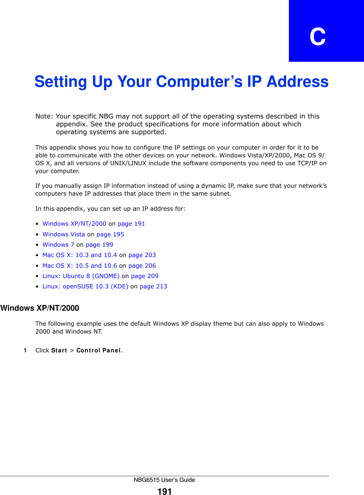 NBG6515 User’s Guide191APPENDIX   CSetting Up Your Computer’s IP AddressNote: Your specific NBG may not support all of the operating systems described in this appendix. See the product specifications for more information about which operating systems are supported.This appendix shows you how to configure the IP settings on your computer in order for it to be able to communicate with the other devices on your network. Windows Vista/XP/2000, Mac OS 9/OS X, and all versions of UNIX/LINUX include the software components you need to use TCP/IP on your computer. If you manually assign IP information instead of using a dynamic IP, make sure that your network’s computers have IP addresses that place them in the same subnet.In this appendix, you can set up an IP address for:•Windows XP/NT/2000 on page 191•Windows Vista on page 195•Windows 7 on page 199•Mac OS X: 10.3 and 10.4 on page 203•Mac OS X: 10.5 and 10.6 on page 206•Linux: Ubuntu 8 (GNOME) on page 209•Linux: openSUSE 10.3 (KDE) on page 213Windows XP/NT/2000The following example uses the default Windows XP display theme but can also apply to Windows 2000 and Windows NT.1Click St a rt  &gt; Cont r ol Pa n el.