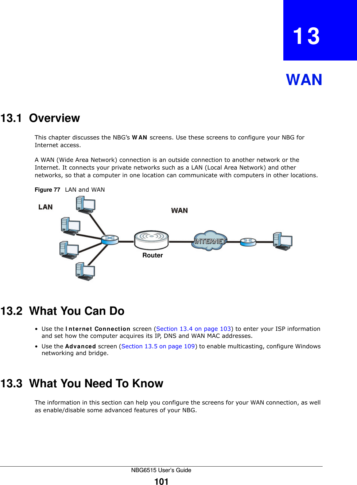 NBG6515 User’s Guide101CHAPTER   13WAN13.1  OverviewThis chapter discusses the NBG’s WAN screens. Use these screens to configure your NBG for Internet access.A WAN (Wide Area Network) connection is an outside connection to another network or the Internet. It connects your private networks such as a LAN (Local Area Network) and other networks, so that a computer in one location can communicate with computers in other locations.Figure 77   LAN and WAN13.2  What You Can Do•Use the Internet Connection screen (Section 13.4 on page 103) to enter your ISP information and set how the computer acquires its IP, DNS and WAN MAC addresses.•Use the Advanced screen (Section 13.5 on page 109) to enable multicasting, configure Windows networking and bridge.13.3  What You Need To KnowThe information in this section can help you configure the screens for your WAN connection, as well as enable/disable some advanced features of your NBG.Router