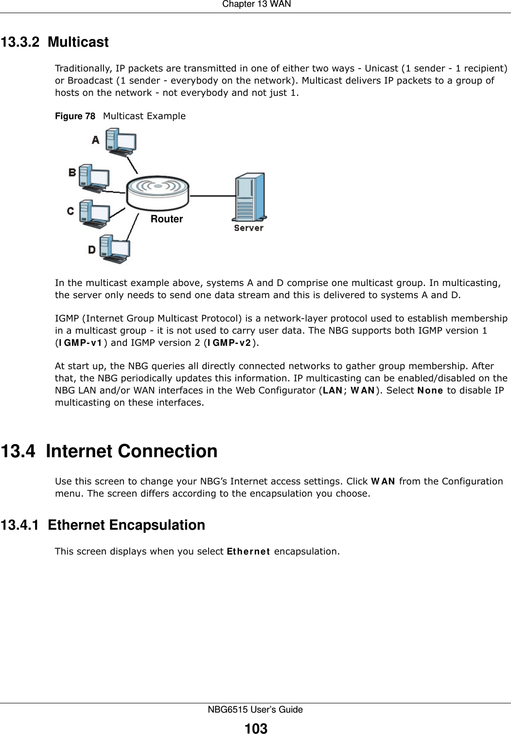  Chapter 13 WANNBG6515 User’s Guide10313.3.2  MulticastTraditionally, IP packets are transmitted in one of either two ways - Unicast (1 sender - 1 recipient) or Broadcast (1 sender - everybody on the network). Multicast delivers IP packets to a group of hosts on the network - not everybody and not just 1. Figure 78   Multicast ExampleIn the multicast example above, systems A and D comprise one multicast group. In multicasting, the server only needs to send one data stream and this is delivered to systems A and D. IGMP (Internet Group Multicast Protocol) is a network-layer protocol used to establish membership in a multicast group - it is not used to carry user data. The NBG supports both IGMP version 1 (IGMP-v1) and IGMP version 2 (IGMP-v2). At start up, the NBG queries all directly connected networks to gather group membership. After that, the NBG periodically updates this information. IP multicasting can be enabled/disabled on the NBG LAN and/or WAN interfaces in the Web Configurator (LAN; WAN). Select None to disable IP multicasting on these interfaces.13.4  Internet ConnectionUse this screen to change your NBG’s Internet access settings. Click WAN from the Configuration menu. The screen differs according to the encapsulation you choose.13.4.1  Ethernet EncapsulationThis screen displays when you select Ethernet encapsulation.Router