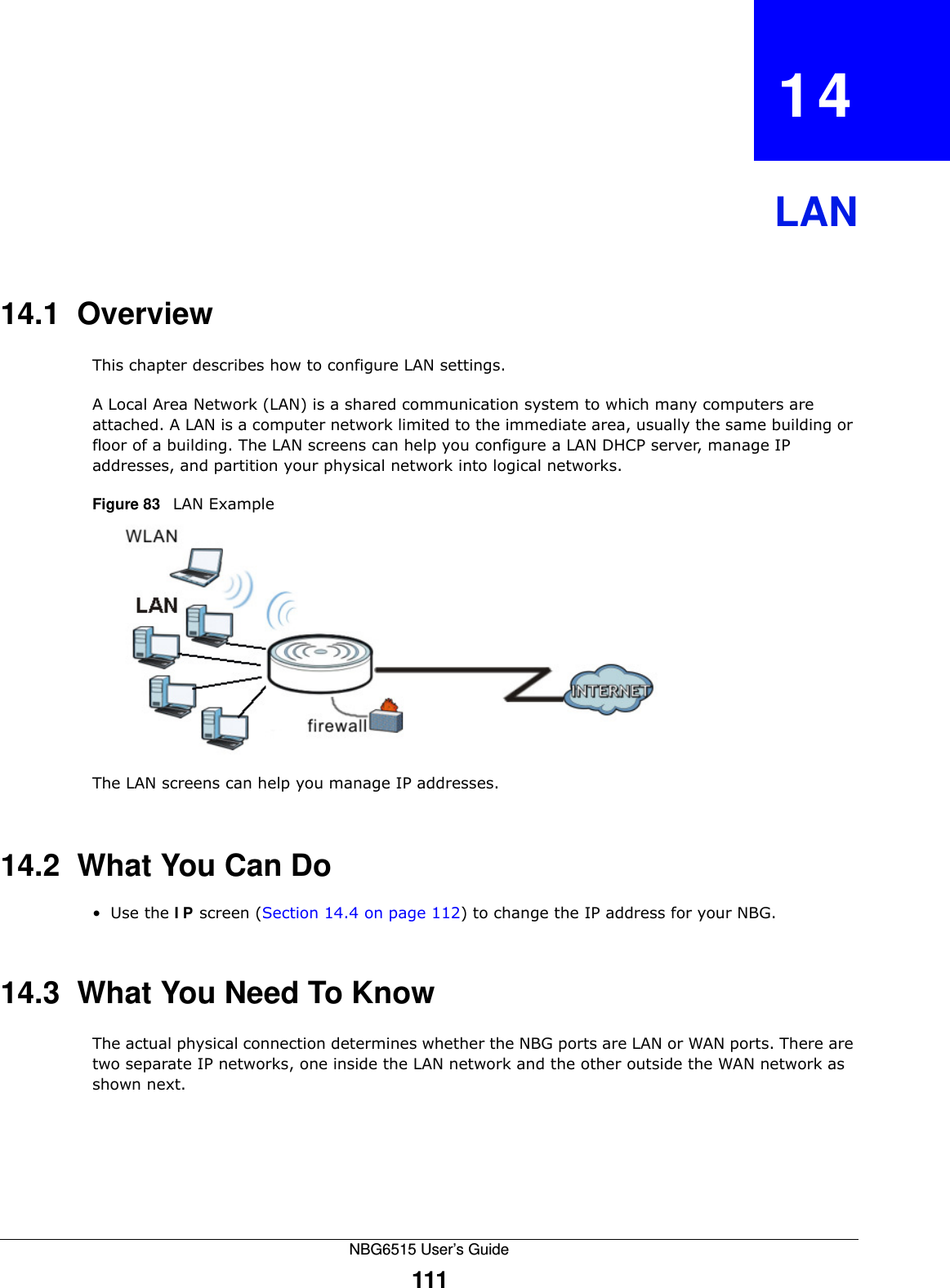 NBG6515 User’s Guide111CHAPTER   14LAN14.1  OverviewThis chapter describes how to configure LAN settings.A Local Area Network (LAN) is a shared communication system to which many computers are attached. A LAN is a computer network limited to the immediate area, usually the same building or floor of a building. The LAN screens can help you configure a LAN DHCP server, manage IP addresses, and partition your physical network into logical networks.Figure 83   LAN ExampleThe LAN screens can help you manage IP addresses.14.2  What You Can Do•Use the IP screen (Section 14.4 on page 112) to change the IP address for your NBG.14.3  What You Need To KnowThe actual physical connection determines whether the NBG ports are LAN or WAN ports. There are two separate IP networks, one inside the LAN network and the other outside the WAN network as shown next.
