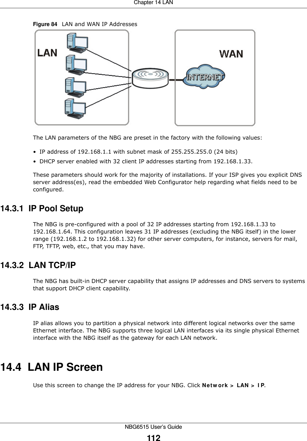 Chapter 14 LANNBG6515 User’s Guide112Figure 84   LAN and WAN IP AddressesThe LAN parameters of the NBG are preset in the factory with the following values:• IP address of 192.168.1.1 with subnet mask of 255.255.255.0 (24 bits)• DHCP server enabled with 32 client IP addresses starting from 192.168.1.33. These parameters should work for the majority of installations. If your ISP gives you explicit DNS server address(es), read the embedded Web Configurator help regarding what fields need to be configured.14.3.1  IP Pool SetupThe NBG is pre-configured with a pool of 32 IP addresses starting from 192.168.1.33 to 192.168.1.64. This configuration leaves 31 IP addresses (excluding the NBG itself) in the lower range (192.168.1.2 to 192.168.1.32) for other server computers, for instance, servers for mail, FTP, TFTP, web, etc., that you may have.14.3.2  LAN TCP/IP The NBG has built-in DHCP server capability that assigns IP addresses and DNS servers to systems that support DHCP client capability.14.3.3  IP AliasIP alias allows you to partition a physical network into different logical networks over the same Ethernet interface. The NBG supports three logical LAN interfaces via its single physical Ethernet interface with the NBG itself as the gateway for each LAN network.14.4  LAN IP ScreenUse this screen to change the IP address for your NBG. Click Network &gt; LAN &gt; IP.