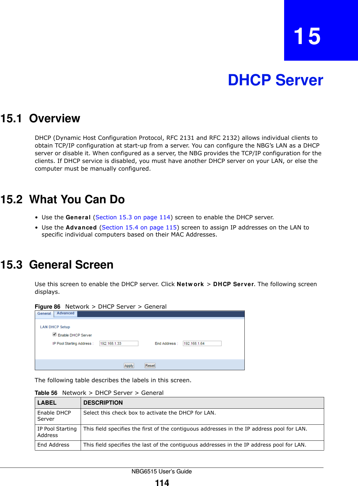 NBG6515 User’s Guide114CHAPTER   15DHCP Server15.1  OverviewDHCP (Dynamic Host Configuration Protocol, RFC 2131 and RFC 2132) allows individual clients to obtain TCP/IP configuration at start-up from a server. You can configure the NBG’s LAN as a DHCP server or disable it. When configured as a server, the NBG provides the TCP/IP configuration for the clients. If DHCP service is disabled, you must have another DHCP server on your LAN, or else the computer must be manually configured.15.2  What You Can Do•Use the General (Section 15.3 on page 114) screen to enable the DHCP server.•Use the Advanced (Section 15.4 on page 115) screen to assign IP addresses on the LAN to specific individual computers based on their MAC Addresses.15.3  General ScreenUse this screen to enable the DHCP server. Click Network &gt; DHCP Server. The following screen displays.Figure 86   Network &gt; DHCP Server &gt; General   The following table describes the labels in this screen.Table 56   Network &gt; DHCP Server &gt; General LABEL DESCRIPTIONEnable DHCP ServerSelect this check box to activate the DHCP for LAN.IP Pool Starting AddressThis field specifies the first of the contiguous addresses in the IP address pool for LAN.End Address This field specifies the last of the contiguous addresses in the IP address pool for LAN.