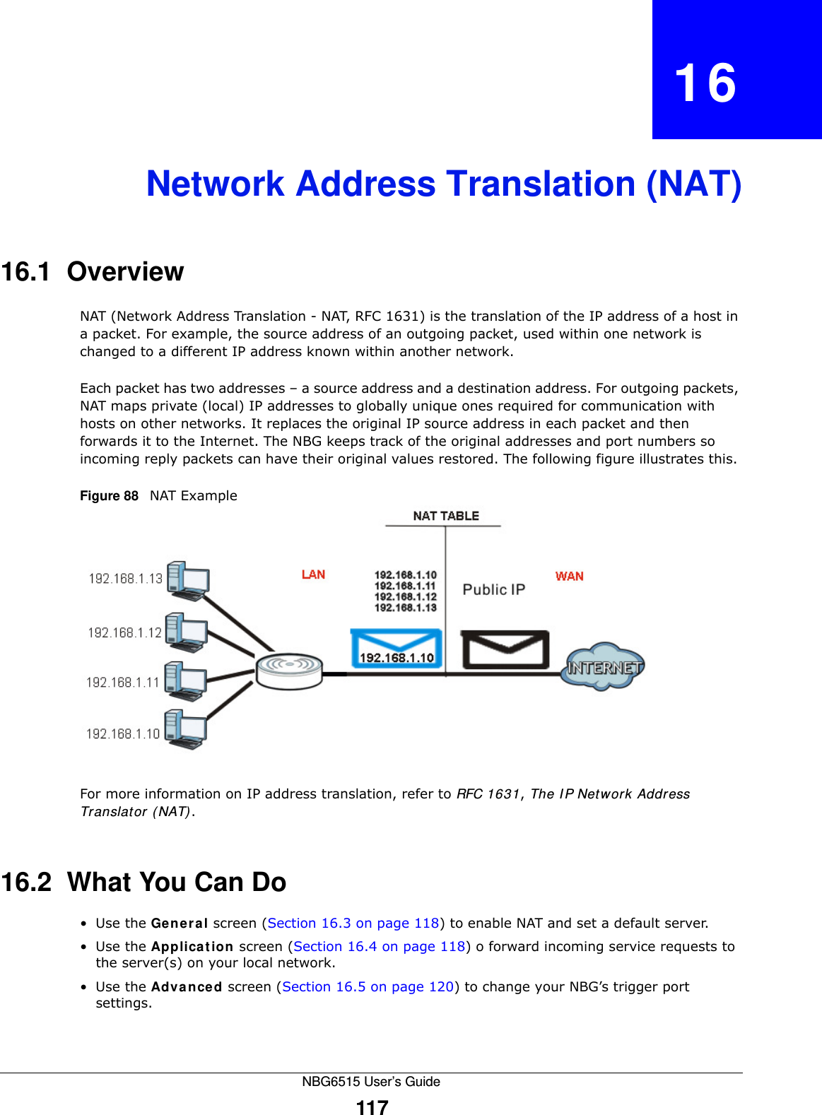 NBG6515 User’s Guide117CHAPTER   16Network Address Translation (NAT)16.1  Overview   NAT (Network Address Translation - NAT, RFC 1631) is the translation of the IP address of a host in a packet. For example, the source address of an outgoing packet, used within one network is changed to a different IP address known within another network.Each packet has two addresses – a source address and a destination address. For outgoing packets, NAT maps private (local) IP addresses to globally unique ones required for communication with hosts on other networks. It replaces the original IP source address in each packet and then forwards it to the Internet. The NBG keeps track of the original addresses and port numbers so incoming reply packets can have their original values restored. The following figure illustrates this.Figure 88   NAT ExampleFor more information on IP address translation, refer to RFC 1631, The IP Network Address Translator (NAT).16.2  What You Can Do•Use the General screen (Section 16.3 on page 118) to enable NAT and set a default server.•Use the Application screen (Section 16.4 on page 118) o forward incoming service requests to the server(s) on your local network.•Use the Advanced screen (Section 16.5 on page 120) to change your NBG’s trigger port settings.