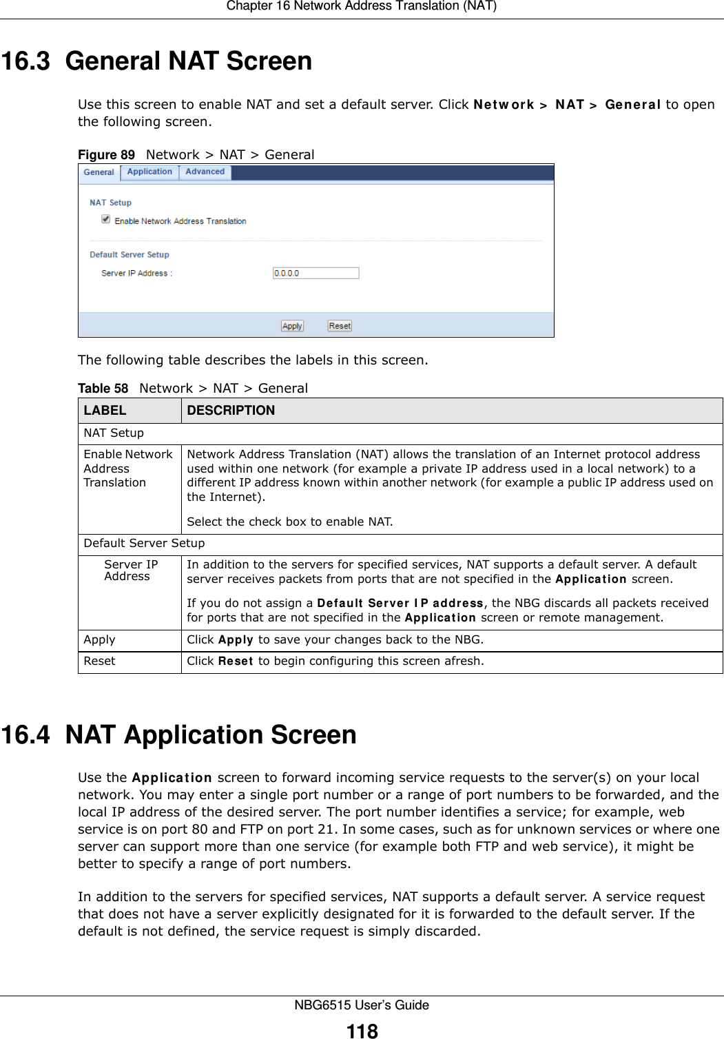Chapter 16 Network Address Translation (NAT)NBG6515 User’s Guide11816.3  General NAT ScreenUse this screen to enable NAT and set a default server. Click Network &gt; NAT &gt; General to open the following screen.Figure 89   Network &gt; NAT &gt; General The following table describes the labels in this screen.16.4  NAT Application Screen   Use the Application screen to forward incoming service requests to the server(s) on your local network. You may enter a single port number or a range of port numbers to be forwarded, and the local IP address of the desired server. The port number identifies a service; for example, web service is on port 80 and FTP on port 21. In some cases, such as for unknown services or where one server can support more than one service (for example both FTP and web service), it might be better to specify a range of port numbers.In addition to the servers for specified services, NAT supports a default server. A service request that does not have a server explicitly designated for it is forwarded to the default server. If the default is not defined, the service request is simply discarded.Table 58   Network &gt; NAT &gt; GeneralLABEL DESCRIPTIONNAT SetupEnable Network Address TranslationNetwork Address Translation (NAT) allows the translation of an Internet protocol address used within one network (for example a private IP address used in a local network) to a different IP address known within another network (for example a public IP address used on the Internet). Select the check box to enable NAT.Default Server SetupServer IP Address In addition to the servers for specified services, NAT supports a default server. A default server receives packets from ports that are not specified in the Application screen. If you do not assign a Default Server IP address, the NBG discards all packets received for ports that are not specified in the Application screen or remote management.Apply Click Apply to save your changes back to the NBG.Reset Click Reset to begin configuring this screen afresh.