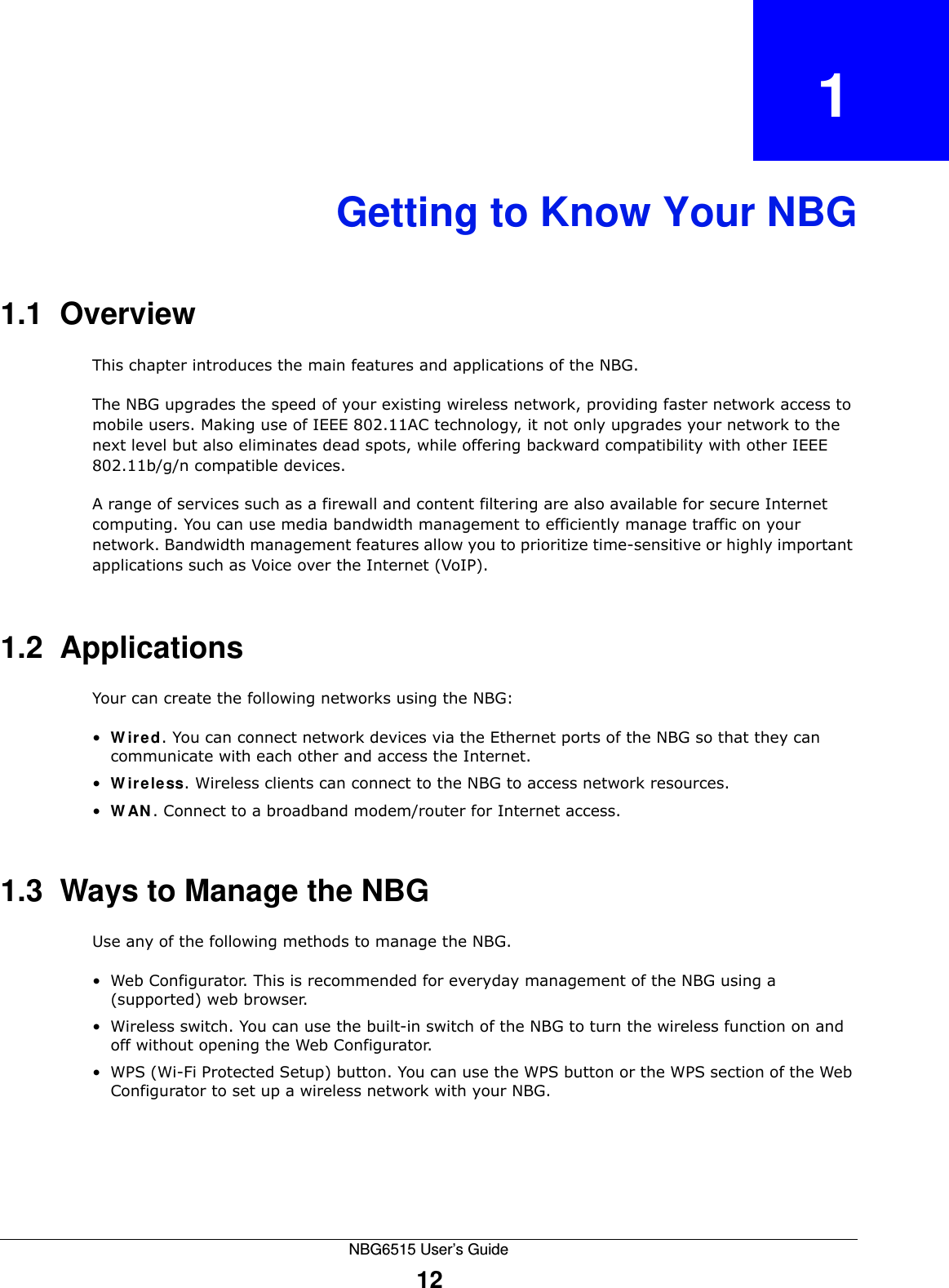 NBG6515 User’s Guide12CHAPTER   1Getting to Know Your NBG1.1  OverviewThis chapter introduces the main features and applications of the NBG.The NBG upgrades the speed of your existing wireless network, providing faster network access to mobile users. Making use of IEEE 802.11AC technology, it not only upgrades your network to the next level but also eliminates dead spots, while offering backward compatibility with other IEEE 802.11b/g/n compatible devices.A range of services such as a firewall and content filtering are also available for secure Internet computing. You can use media bandwidth management to efficiently manage traffic on your network. Bandwidth management features allow you to prioritize time-sensitive or highly important applications such as Voice over the Internet (VoIP).1.2  ApplicationsYour can create the following networks using the NBG:•Wired. You can connect network devices via the Ethernet ports of the NBG so that they can communicate with each other and access the Internet.•Wireless. Wireless clients can connect to the NBG to access network resources.•WAN. Connect to a broadband modem/router for Internet access. 1.3  Ways to Manage the NBGUse any of the following methods to manage the NBG.• Web Configurator. This is recommended for everyday management of the NBG using a (supported) web browser.• Wireless switch. You can use the built-in switch of the NBG to turn the wireless function on and off without opening the Web Configurator. • WPS (Wi-Fi Protected Setup) button. You can use the WPS button or the WPS section of the Web Configurator to set up a wireless network with your NBG.