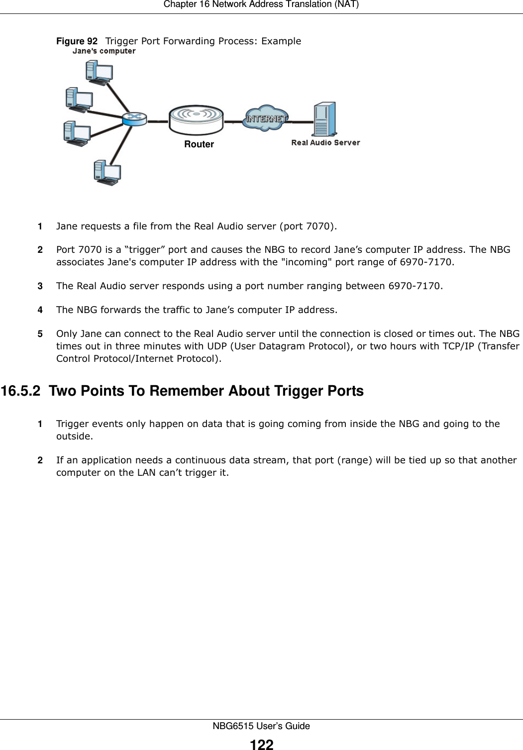 Chapter 16 Network Address Translation (NAT)NBG6515 User’s Guide122Figure 92   Trigger Port Forwarding Process: Example1Jane requests a file from the Real Audio server (port 7070).2Port 7070 is a “trigger” port and causes the NBG to record Jane’s computer IP address. The NBG associates Jane&apos;s computer IP address with the &quot;incoming&quot; port range of 6970-7170.3The Real Audio server responds using a port number ranging between 6970-7170.4The NBG forwards the traffic to Jane’s computer IP address. 5Only Jane can connect to the Real Audio server until the connection is closed or times out. The NBG times out in three minutes with UDP (User Datagram Protocol), or two hours with TCP/IP (Transfer Control Protocol/Internet Protocol). 16.5.2  Two Points To Remember About Trigger Ports1Trigger events only happen on data that is going coming from inside the NBG and going to the outside.2If an application needs a continuous data stream, that port (range) will be tied up so that another computer on the LAN can’t trigger it.RouterRouter