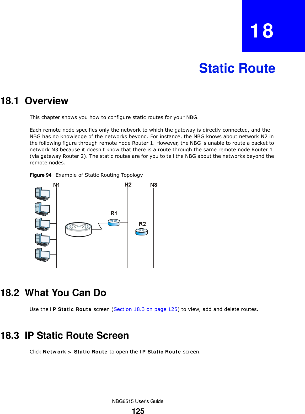 NBG6515 User’s Guide125CHAPTER   18Static Route18.1  Overview   This chapter shows you how to configure static routes for your NBG.Each remote node specifies only the network to which the gateway is directly connected, and the NBG has no knowledge of the networks beyond. For instance, the NBG knows about network N2 in the following figure through remote node Router 1. However, the NBG is unable to route a packet to network N3 because it doesn&apos;t know that there is a route through the same remote node Router 1 (via gateway Router 2). The static routes are for you to tell the NBG about the networks beyond the remote nodes.Figure 94   Example of Static Routing Topology18.2  What You Can DoUse the IP Static Route screen (Section 18.3 on page 125) to view, add and delete routes.18.3  IP Static Route Screen Click Network &gt; Static Route to open the IP Static Route screen. 