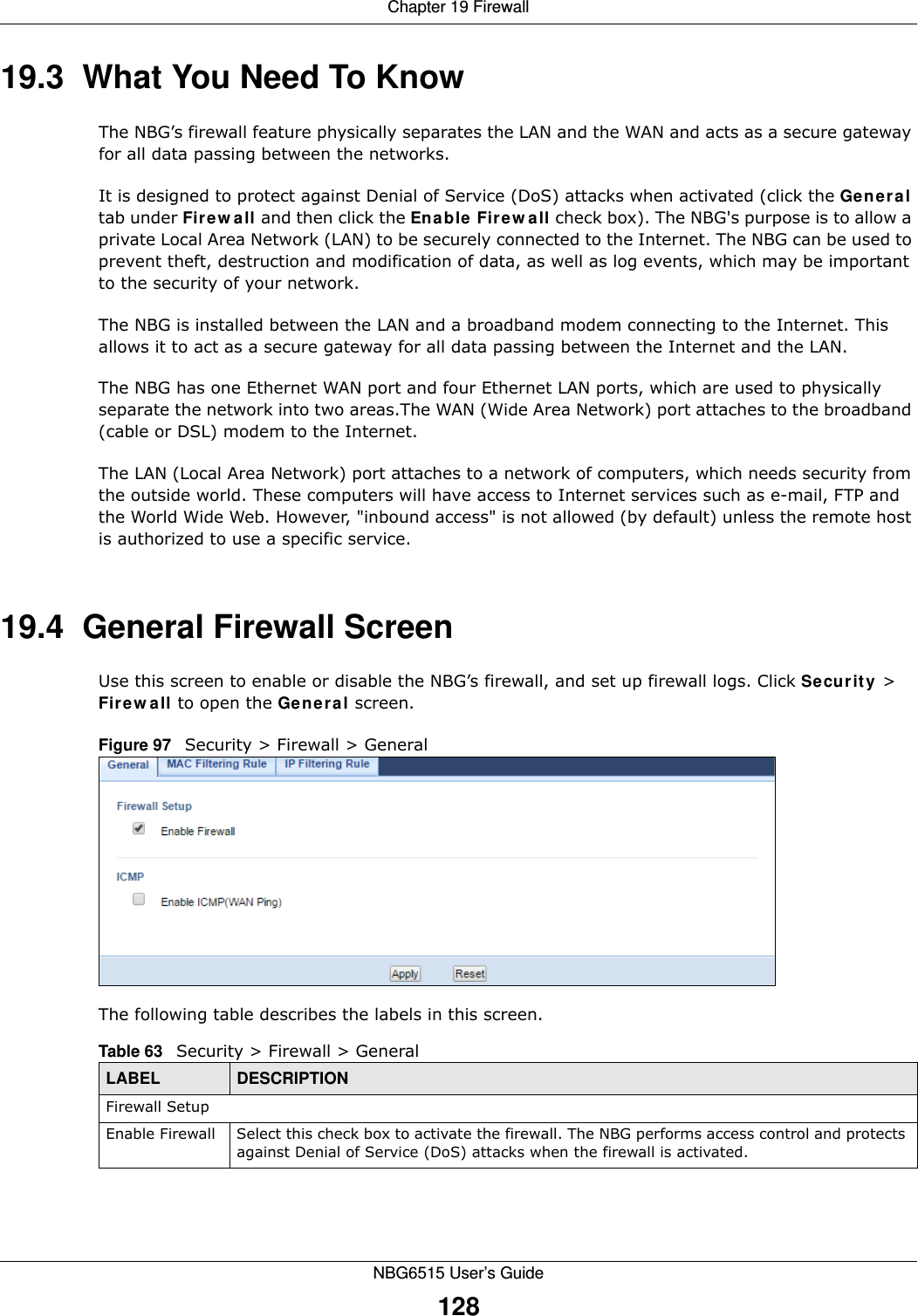 Chapter 19 FirewallNBG6515 User’s Guide12819.3  What You Need To KnowThe NBG’s firewall feature physically separates the LAN and the WAN and acts as a secure gateway for all data passing between the networks.It is designed to protect against Denial of Service (DoS) attacks when activated (click the General tab under Firewall and then click the Enable Firewall check box). The NBG&apos;s purpose is to allow a private Local Area Network (LAN) to be securely connected to the Internet. The NBG can be used to prevent theft, destruction and modification of data, as well as log events, which may be important to the security of your network. The NBG is installed between the LAN and a broadband modem connecting to the Internet. This allows it to act as a secure gateway for all data passing between the Internet and the LAN.The NBG has one Ethernet WAN port and four Ethernet LAN ports, which are used to physically separate the network into two areas.The WAN (Wide Area Network) port attaches to the broadband (cable or DSL) modem to the Internet.The LAN (Local Area Network) port attaches to a network of computers, which needs security from the outside world. These computers will have access to Internet services such as e-mail, FTP and the World Wide Web. However, &quot;inbound access&quot; is not allowed (by default) unless the remote host is authorized to use a specific service.19.4  General Firewall Screen   Use this screen to enable or disable the NBG’s firewall, and set up firewall logs. Click Security &gt; Firewall to open the General screen.Figure 97   Security &gt; Firewall &gt; General The following table describes the labels in this screen.Table 63   Security &gt; Firewall &gt; General LABEL DESCRIPTIONFirewall SetupEnable Firewall Select this check box to activate the firewall. The NBG performs access control and protects against Denial of Service (DoS) attacks when the firewall is activated.