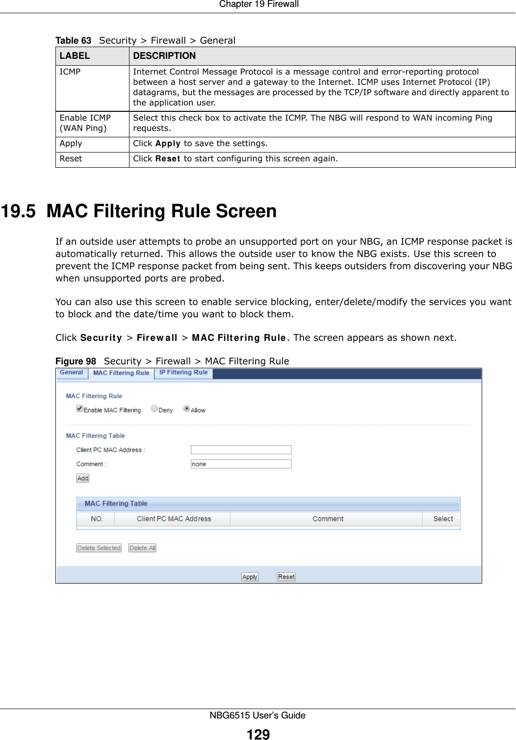  Chapter 19 FirewallNBG6515 User’s Guide12919.5  MAC Filtering Rule Screen If an outside user attempts to probe an unsupported port on your NBG, an ICMP response packet is automatically returned. This allows the outside user to know the NBG exists. Use this screen to prevent the ICMP response packet from being sent. This keeps outsiders from discovering your NBG when unsupported ports are probed.You can also use this screen to enable service blocking, enter/delete/modify the services you want to block and the date/time you want to block them.Click Security &gt; Firewall &gt; MAC Filtering Rule. The screen appears as shown next. Figure 98   Security &gt; Firewall &gt; MAC Filtering Rule ICMP Internet Control Message Protocol is a message control and error-reporting protocol between a host server and a gateway to the Internet. ICMP uses Internet Protocol (IP) datagrams, but the messages are processed by the TCP/IP software and directly apparent to the application user. Enable ICMP (WAN Ping)Select this check box to activate the ICMP. The NBG will respond to WAN incoming Ping requests.Apply Click Apply to save the settings. Reset Click Reset to start configuring this screen again. Table 63   Security &gt; Firewall &gt; General LABEL DESCRIPTION