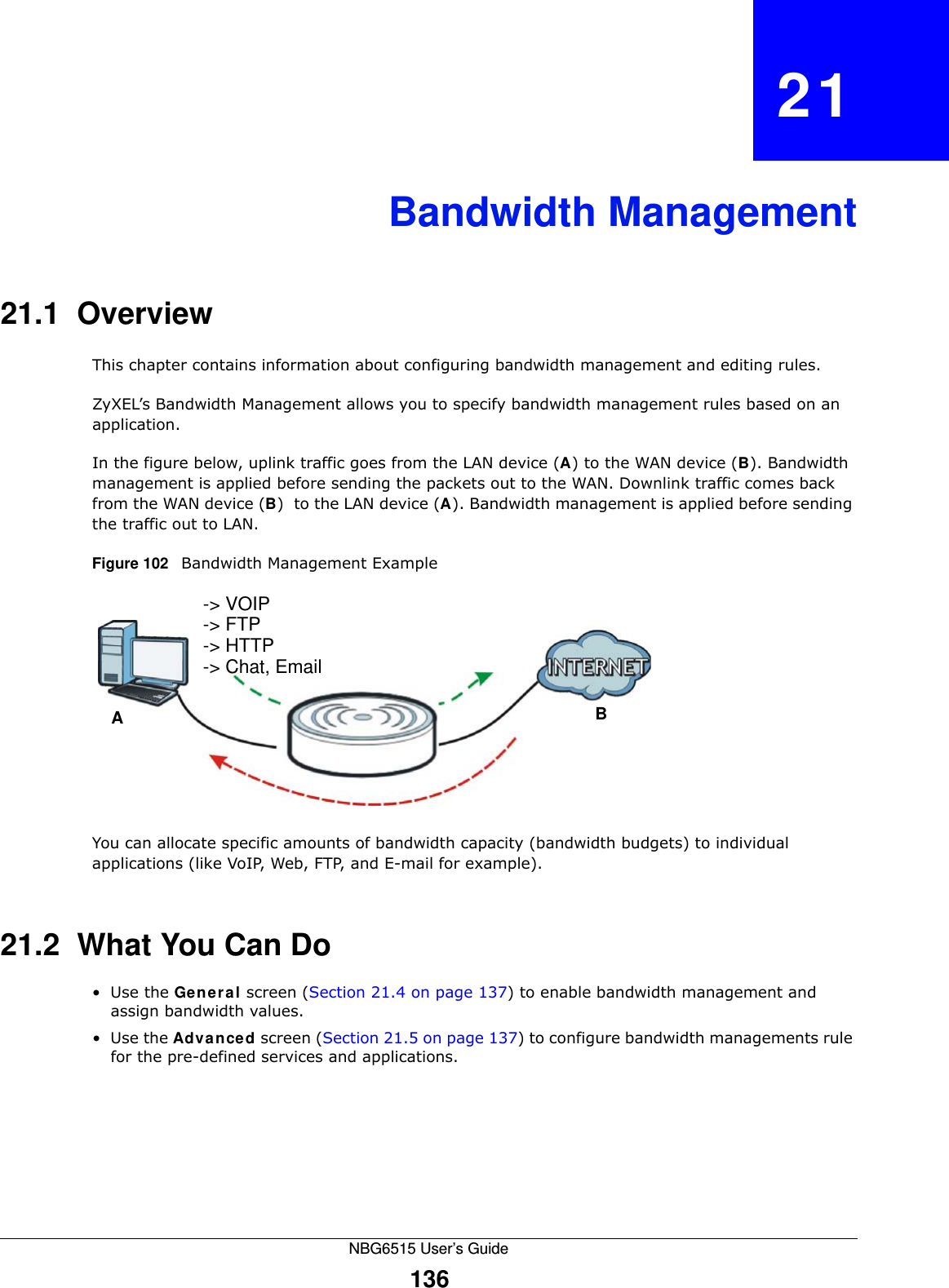 NBG6515 User’s Guide136CHAPTER   21Bandwidth Management21.1  Overview This chapter contains information about configuring bandwidth management and editing rules.ZyXEL’s Bandwidth Management allows you to specify bandwidth management rules based on an application. In the figure below, uplink traffic goes from the LAN device (A) to the WAN device (B). Bandwidth management is applied before sending the packets out to the WAN. Downlink traffic comes back from the WAN device (B)  to the LAN device (A). Bandwidth management is applied before sending the traffic out to LAN.Figure 102   Bandwidth Management ExampleYou can allocate specific amounts of bandwidth capacity (bandwidth budgets) to individual applications (like VoIP, Web, FTP, and E-mail for example).21.2  What You Can Do•Use the General screen (Section 21.4 on page 137) to enable bandwidth management and assign bandwidth values.•Use the Advanced screen (Section 21.5 on page 137) to configure bandwidth managements rule for the pre-defined services and applications.AB-&gt; VOIP-&gt; FTP-&gt; HTTP-&gt; Chat, Email