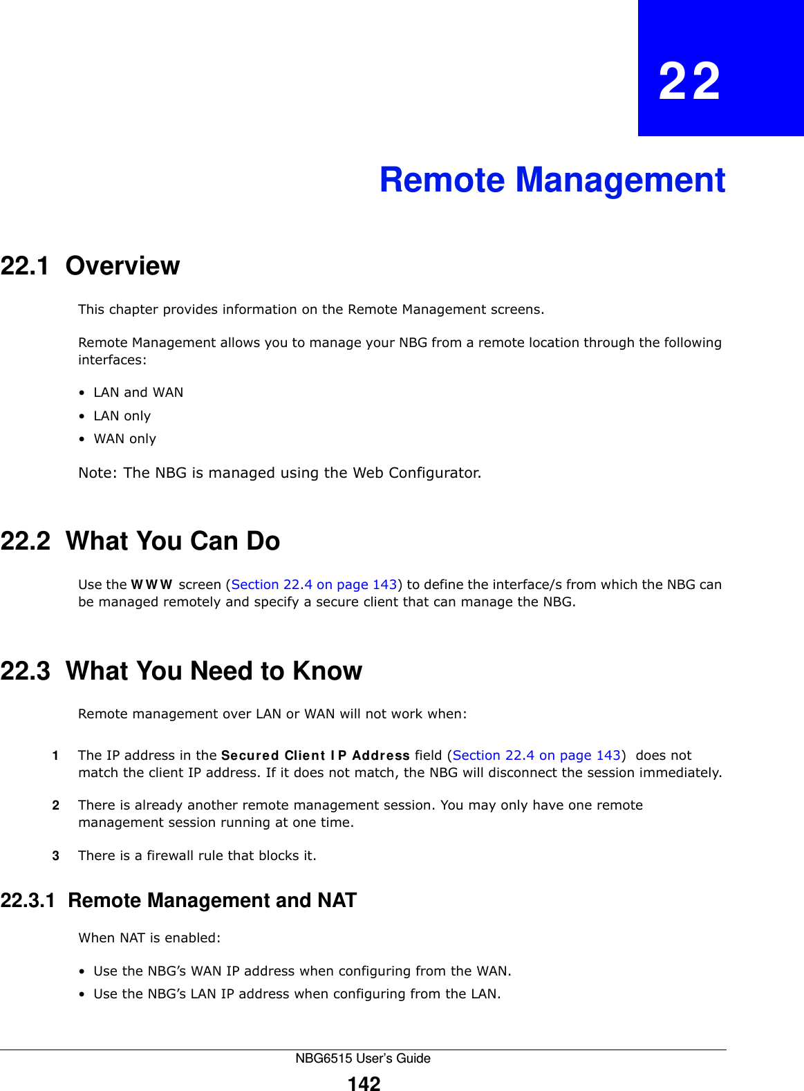 NBG6515 User’s Guide142CHAPTER   22Remote Management22.1  OverviewThis chapter provides information on the Remote Management screens. Remote Management allows you to manage your NBG from a remote location through the following interfaces:•LAN and WAN•LAN only•WAN onlyNote: The NBG is managed using the Web Configurator.22.2  What You Can DoUse the WWW screen (Section 22.4 on page 143) to define the interface/s from which the NBG can be managed remotely and specify a secure client that can manage the NBG.22.3  What You Need to KnowRemote management over LAN or WAN will not work when:1The IP address in the Secured Client IP Address field (Section 22.4 on page 143)  does not match the client IP address. If it does not match, the NBG will disconnect the session immediately.2There is already another remote management session. You may only have one remote management session running at one time.3There is a firewall rule that blocks it.22.3.1  Remote Management and NATWhen NAT is enabled:• Use the NBG’s WAN IP address when configuring from the WAN. • Use the NBG’s LAN IP address when configuring from the LAN.
