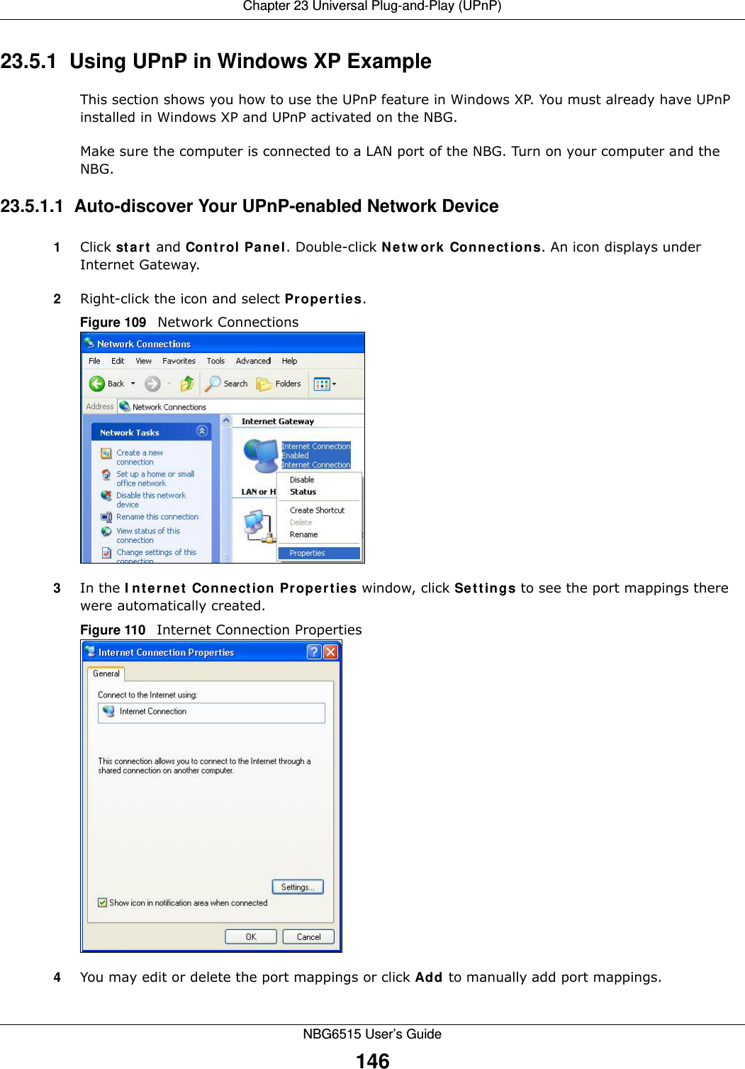 Chapter 23 Universal Plug-and-Play (UPnP)NBG6515 User’s Guide14623.5.1  Using UPnP in Windows XP ExampleThis section shows you how to use the UPnP feature in Windows XP. You must already have UPnP installed in Windows XP and UPnP activated on the NBG.Make sure the computer is connected to a LAN port of the NBG. Turn on your computer and the NBG. 23.5.1.1  Auto-discover Your UPnP-enabled Network Device1Click start and Control Panel. Double-click Network Connections. An icon displays under Internet Gateway.2Right-click the icon and select Properties. Figure 109   Network Connections3In the Internet Connection Properties window, click Settings to see the port mappings there were automatically created. Figure 110   Internet Connection Properties 4You may edit or delete the port mappings or click Add to manually add port mappings. 