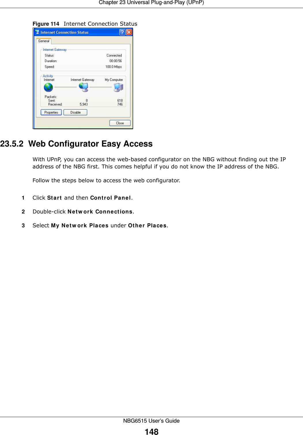 Chapter 23 Universal Plug-and-Play (UPnP)NBG6515 User’s Guide148Figure 114   Internet Connection Status23.5.2  Web Configurator Easy AccessWith UPnP, you can access the web-based configurator on the NBG without finding out the IP address of the NBG first. This comes helpful if you do not know the IP address of the NBG.Follow the steps below to access the web configurator.1Click Start and then Control Panel. 2Double-click Network Connections. 3Select My Network Places under Other Places. 