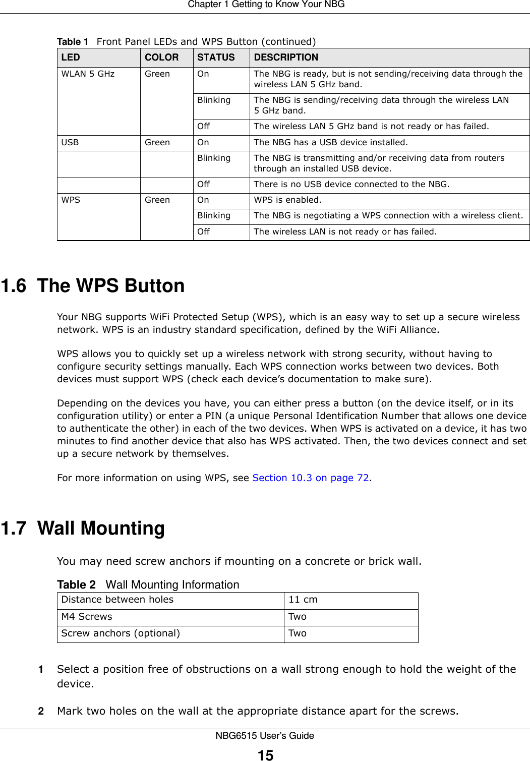  Chapter 1 Getting to Know Your NBGNBG6515 User’s Guide151.6  The WPS ButtonYour NBG supports WiFi Protected Setup (WPS), which is an easy way to set up a secure wireless network. WPS is an industry standard specification, defined by the WiFi Alliance.WPS allows you to quickly set up a wireless network with strong security, without having to configure security settings manually. Each WPS connection works between two devices. Both devices must support WPS (check each device’s documentation to make sure). Depending on the devices you have, you can either press a button (on the device itself, or in its configuration utility) or enter a PIN (a unique Personal Identification Number that allows one device to authenticate the other) in each of the two devices. When WPS is activated on a device, it has two minutes to find another device that also has WPS activated. Then, the two devices connect and set up a secure network by themselves.For more information on using WPS, see Section 10.3 on page 72.1.7  Wall MountingYou may need screw anchors if mounting on a concrete or brick wall.1Select a position free of obstructions on a wall strong enough to hold the weight of the device. 2Mark two holes on the wall at the appropriate distance apart for the screws.WLAN 5 GHz Green On The NBG is ready, but is not sending/receiving data through the wireless LAN 5 GHz band. Blinking The NBG is sending/receiving data through the wireless LAN 5 GHz band.Off The wireless LAN 5 GHz band is not ready or has failed.USB Green On The NBG has a USB device installed.Blinking The NBG is transmitting and/or receiving data from routers through an installed USB device.Off There is no USB device connected to the NBG.WPS Green On WPS is enabled. Blinking The NBG is negotiating a WPS connection with a wireless client.Off The wireless LAN is not ready or has failed.Table 1   Front Panel LEDs and WPS Button (continued)LED COLOR STATUS DESCRIPTIONTable 2   Wall Mounting InformationDistance between holes 11 cmM4 Screws TwoScrew anchors (optional) Two