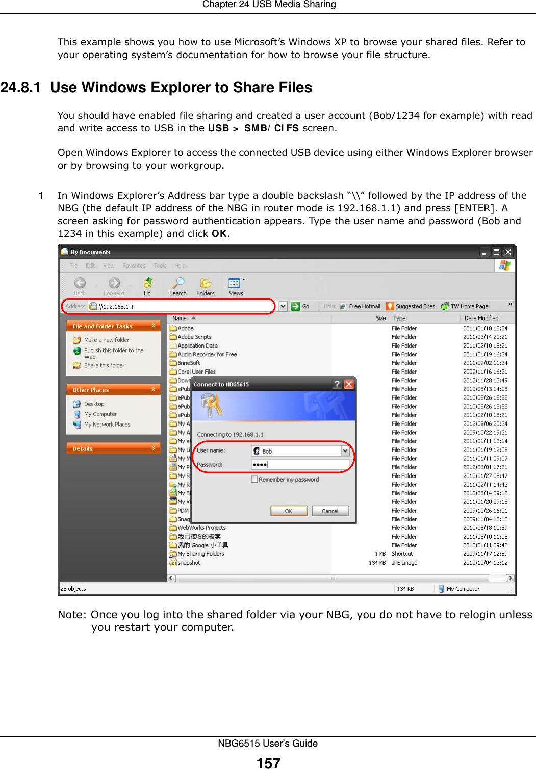  Chapter 24 USB Media SharingNBG6515 User’s Guide157This example shows you how to use Microsoft’s Windows XP to browse your shared files. Refer to your operating system’s documentation for how to browse your file structure. 24.8.1  Use Windows Explorer to Share Files You should have enabled file sharing and created a user account (Bob/1234 for example) with read and write access to USB in the USB &gt; SMB/CIFS screen.Open Windows Explorer to access the connected USB device using either Windows Explorer browser or by browsing to your workgroup.1In Windows Explorer’s Address bar type a double backslash “\\” followed by the IP address of the NBG (the default IP address of the NBG in router mode is 192.168.1.1) and press [ENTER]. A screen asking for password authentication appears. Type the user name and password (Bob and 1234 in this example) and click OK.Note: Once you log into the shared folder via your NBG, you do not have to relogin unless you restart your computer. 