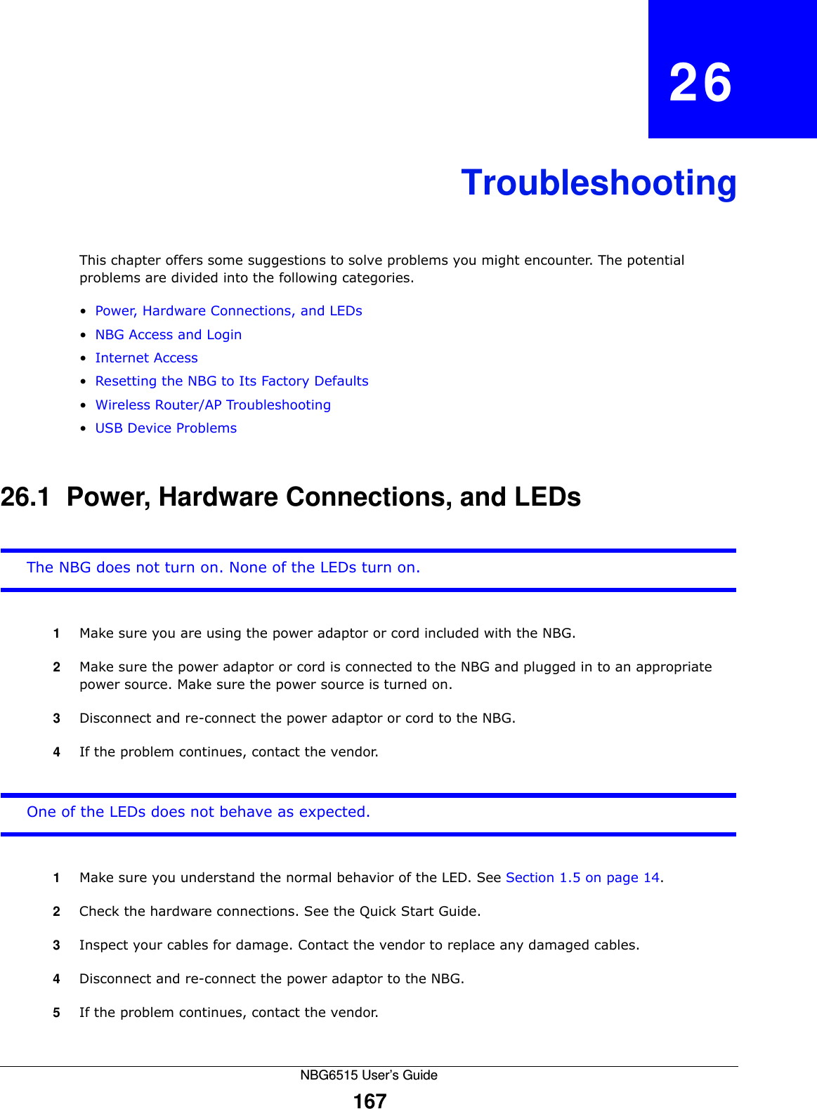 NBG6515 User’s Guide167CHAPTER   26TroubleshootingThis chapter offers some suggestions to solve problems you might encounter. The potential problems are divided into the following categories. •Power, Hardware Connections, and LEDs•NBG Access and Login•Internet Access•Resetting the NBG to Its Factory Defaults•Wireless Router/AP Troubleshooting•USB Device Problems26.1  Power, Hardware Connections, and LEDsThe NBG does not turn on. None of the LEDs turn on.1Make sure you are using the power adaptor or cord included with the NBG.2Make sure the power adaptor or cord is connected to the NBG and plugged in to an appropriate power source. Make sure the power source is turned on.3Disconnect and re-connect the power adaptor or cord to the NBG.4If the problem continues, contact the vendor.One of the LEDs does not behave as expected.1Make sure you understand the normal behavior of the LED. See Section 1.5 on page 14.2Check the hardware connections. See the Quick Start Guide. 3Inspect your cables for damage. Contact the vendor to replace any damaged cables.4Disconnect and re-connect the power adaptor to the NBG. 5If the problem continues, contact the vendor.