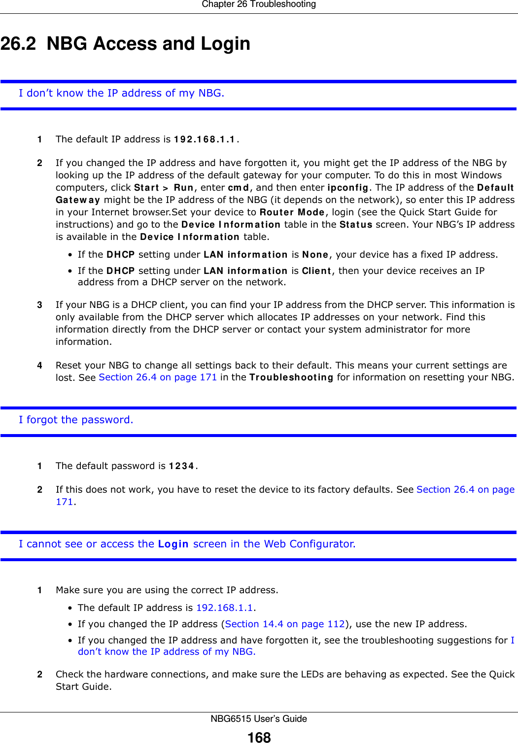 Chapter 26 TroubleshootingNBG6515 User’s Guide16826.2  NBG Access and LoginI don’t know the IP address of my NBG.1The default IP address is 192.168.1.1.2If you changed the IP address and have forgotten it, you might get the IP address of the NBG by looking up the IP address of the default gateway for your computer. To do this in most Windows computers, click Start &gt; Run, enter cmd, and then enter ipconfig. The IP address of the Default Gateway might be the IP address of the NBG (it depends on the network), so enter this IP address in your Internet browser.Set your device to Router Mode, login (see the Quick Start Guide for instructions) and go to the Device Information table in the Status screen. Your NBG’s IP address is available in the Device Information table. •If the DHCP setting under LAN information is None, your device has a fixed IP address. •If the DHCP setting under LAN information is Client, then your device receives an IP address from a DHCP server on the network. 3If your NBG is a DHCP client, you can find your IP address from the DHCP server. This information is only available from the DHCP server which allocates IP addresses on your network. Find this information directly from the DHCP server or contact your system administrator for more information.4Reset your NBG to change all settings back to their default. This means your current settings are lost. See Section 26.4 on page 171 in the Troubleshooting for information on resetting your NBG. I forgot the password.1The default password is 1234.2If this does not work, you have to reset the device to its factory defaults. See Section 26.4 on page 171.I cannot see or access the Login screen in the Web Configurator.1Make sure you are using the correct IP address.• The default IP address is 192.168.1.1.• If you changed the IP address (Section 14.4 on page 112), use the new IP address.• If you changed the IP address and have forgotten it, see the troubleshooting suggestions for I don’t know the IP address of my NBG.2Check the hardware connections, and make sure the LEDs are behaving as expected. See the Quick Start Guide. 