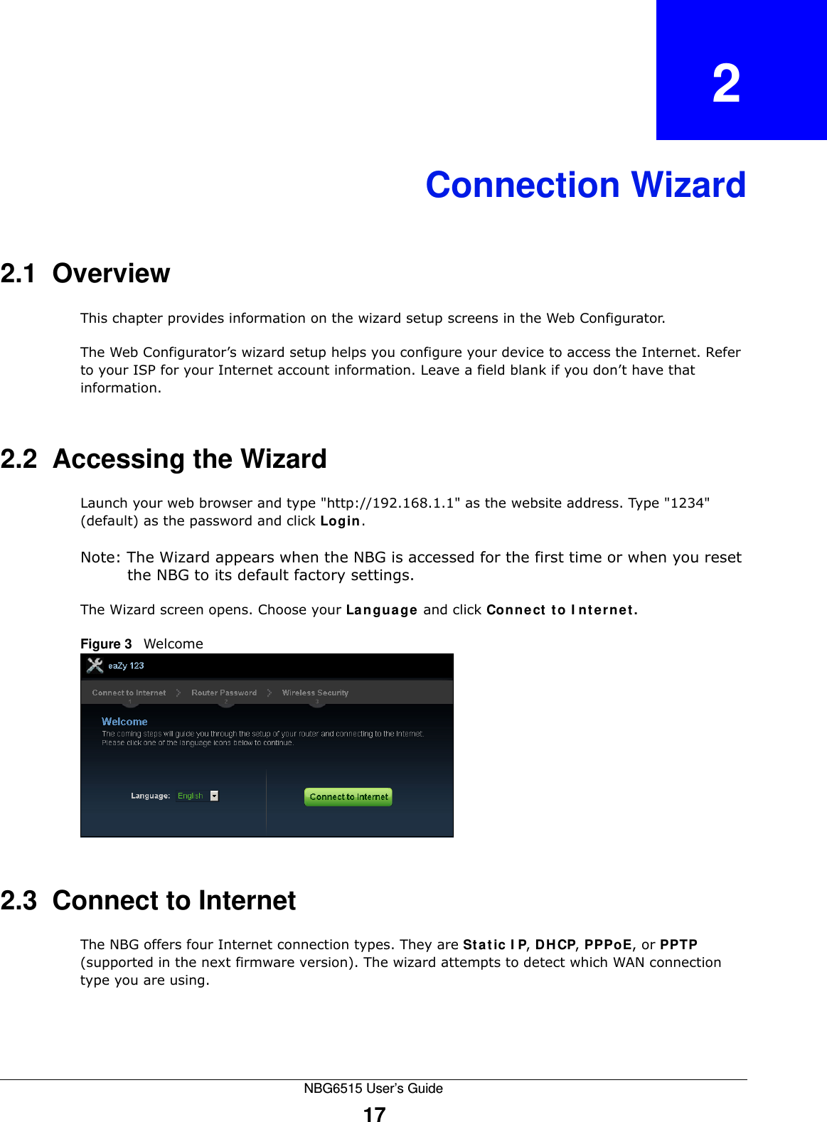 NBG6515 User’s Guide17CHAPTER   2Connection Wizard2.1  OverviewThis chapter provides information on the wizard setup screens in the Web Configurator.The Web Configurator’s wizard setup helps you configure your device to access the Internet. Refer to your ISP for your Internet account information. Leave a field blank if you don’t have that information.2.2  Accessing the WizardLaunch your web browser and type &quot;http://192.168.1.1&quot; as the website address. Type &quot;1234&quot; (default) as the password and click Login.Note: The Wizard appears when the NBG is accessed for the first time or when you reset the NBG to its default factory settings.The Wizard screen opens. Choose your Language and click Connect to Internet.Figure 3   Welcome 2.3  Connect to InternetThe NBG offers four Internet connection types. They are Static IP, DHCP, PPPoE, or PPTP (supported in the next firmware version). The wizard attempts to detect which WAN connection type you are using.  