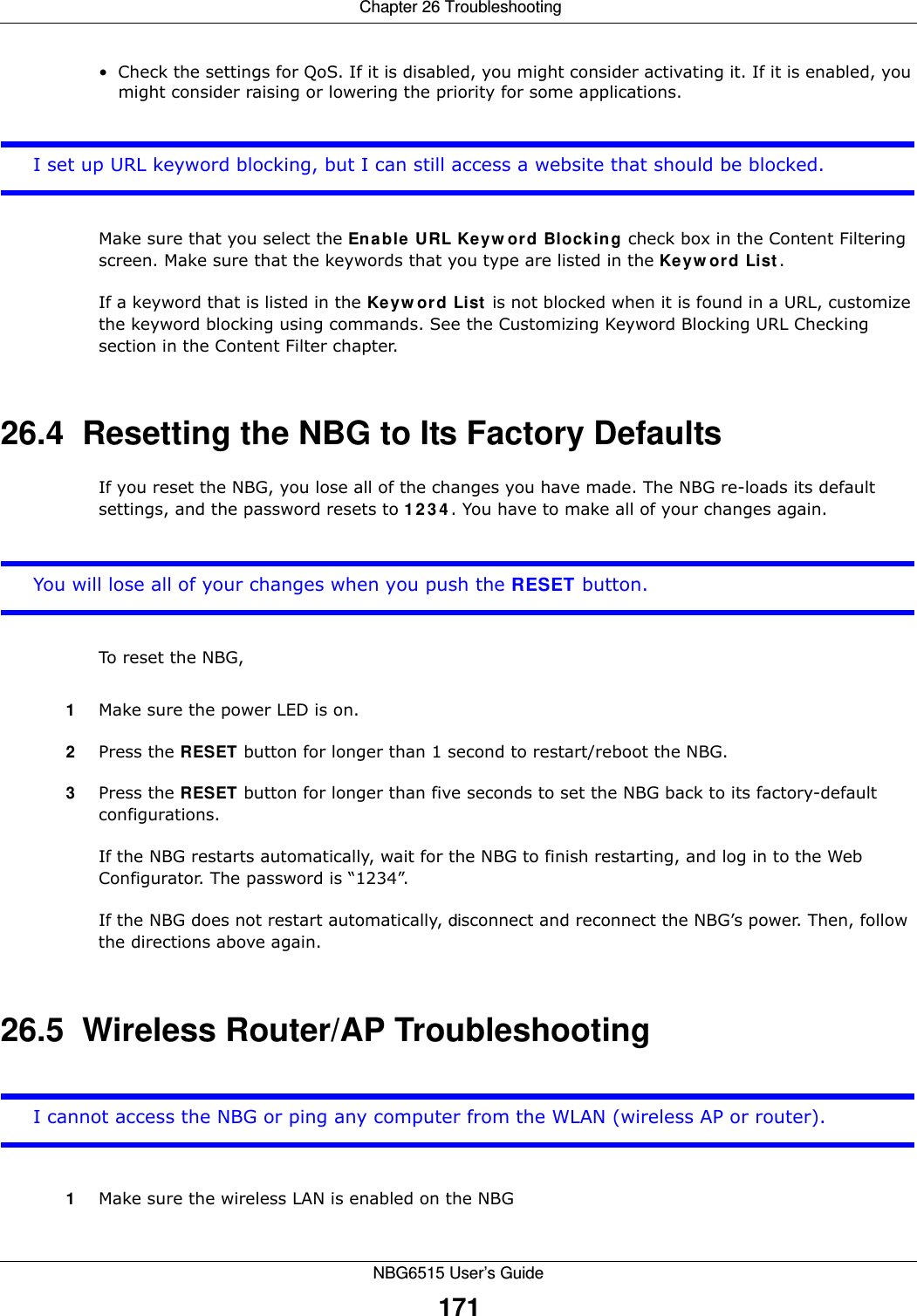  Chapter 26 TroubleshootingNBG6515 User’s Guide171• Check the settings for QoS. If it is disabled, you might consider activating it. If it is enabled, you might consider raising or lowering the priority for some applications.I set up URL keyword blocking, but I can still access a website that should be blocked.Make sure that you select the Enable URL Keyword Blocking check box in the Content Filtering screen. Make sure that the keywords that you type are listed in the Keyword List. If a keyword that is listed in the Keyword List is not blocked when it is found in a URL, customize the keyword blocking using commands. See the Customizing Keyword Blocking URL Checking section in the Content Filter chapter.26.4  Resetting the NBG to Its Factory Defaults If you reset the NBG, you lose all of the changes you have made. The NBG re-loads its default settings, and the password resets to 1234. You have to make all of your changes again.You will lose all of your changes when you push the RESET button.To reset the NBG,1Make sure the power LED is on.2Press the RESET button for longer than 1 second to restart/reboot the NBG.3Press the RESET button for longer than five seconds to set the NBG back to its factory-default configurations.If the NBG restarts automatically, wait for the NBG to finish restarting, and log in to the Web Configurator. The password is “1234”.If the NBG does not restart automatically, disconnect and reconnect the NBG’s power. Then, follow the directions above again.26.5  Wireless Router/AP TroubleshootingI cannot access the NBG or ping any computer from the WLAN (wireless AP or router).1Make sure the wireless LAN is enabled on the NBG