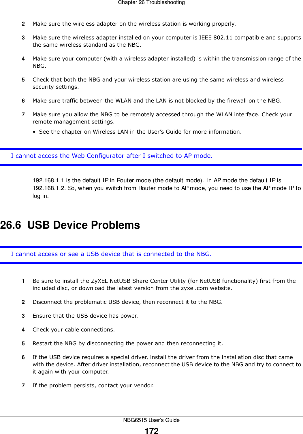 Chapter 26 TroubleshootingNBG6515 User’s Guide1722Make sure the wireless adapter on the wireless station is working properly.3Make sure the wireless adapter installed on your computer is IEEE 802.11 compatible and supports the same wireless standard as the NBG.4Make sure your computer (with a wireless adapter installed) is within the transmission range of the NBG.5Check that both the NBG and your wireless station are using the same wireless and wireless security settings.6Make sure traffic between the WLAN and the LAN is not blocked by the firewall on the NBG. 7Make sure you allow the NBG to be remotely accessed through the WLAN interface. Check your remote management settings.• See the chapter on Wireless LAN in the User’s Guide for more information.I cannot access the Web Configurator after I switched to AP mode.192.168.1.1 is the default IP in Router mode (the default mode). In AP mode the default IP is 192.168.1.2. So, when you switch from Router mode to AP mode, you need to use the AP mode IP to log in.26.6  USB Device ProblemsI cannot access or see a USB device that is connected to the NBG.1Be sure to install the ZyXEL NetUSB Share Center Utility (for NetUSB functionality) first from the included disc, or download the latest version from the zyxel.com website.2Disconnect the problematic USB device, then reconnect it to the NBG.3Ensure that the USB device has power.4Check your cable connections.5Restart the NBG by disconnecting the power and then reconnecting it.6If the USB device requires a special driver, install the driver from the installation disc that came with the device. After driver installation, reconnect the USB device to the NBG and try to connect to it again with your computer.7If the problem persists, contact your vendor.