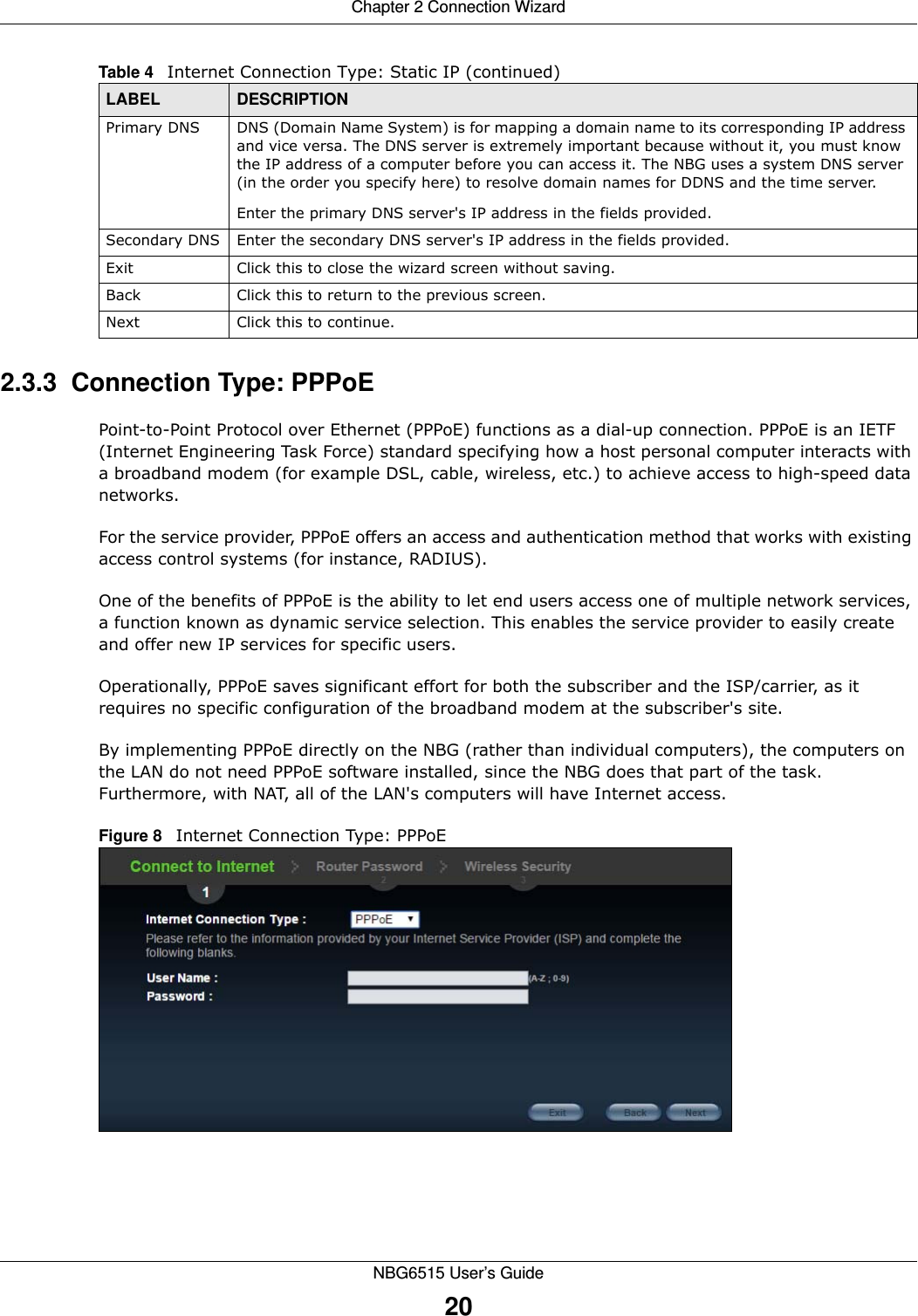 Chapter 2 Connection WizardNBG6515 User’s Guide202.3.3  Connection Type: PPPoEPoint-to-Point Protocol over Ethernet (PPPoE) functions as a dial-up connection. PPPoE is an IETF (Internet Engineering Task Force) standard specifying how a host personal computer interacts with a broadband modem (for example DSL, cable, wireless, etc.) to achieve access to high-speed data networks.For the service provider, PPPoE offers an access and authentication method that works with existing access control systems (for instance, RADIUS). One of the benefits of PPPoE is the ability to let end users access one of multiple network services, a function known as dynamic service selection. This enables the service provider to easily create and offer new IP services for specific users.Operationally, PPPoE saves significant effort for both the subscriber and the ISP/carrier, as it requires no specific configuration of the broadband modem at the subscriber&apos;s site.By implementing PPPoE directly on the NBG (rather than individual computers), the computers on the LAN do not need PPPoE software installed, since the NBG does that part of the task. Furthermore, with NAT, all of the LAN&apos;s computers will have Internet access.Figure 8   Internet Connection Type: PPPoE Primary DNS DNS (Domain Name System) is for mapping a domain name to its corresponding IP address and vice versa. The DNS server is extremely important because without it, you must know the IP address of a computer before you can access it. The NBG uses a system DNS server (in the order you specify here) to resolve domain names for DDNS and the time server.Enter the primary DNS server&apos;s IP address in the fields provided.Secondary DNS Enter the secondary DNS server&apos;s IP address in the fields provided.Exit Click this to close the wizard screen without saving.Back Click this to return to the previous screen.Next Click this to continue. Table 4   Internet Connection Type: Static IP (continued)LABEL DESCRIPTION