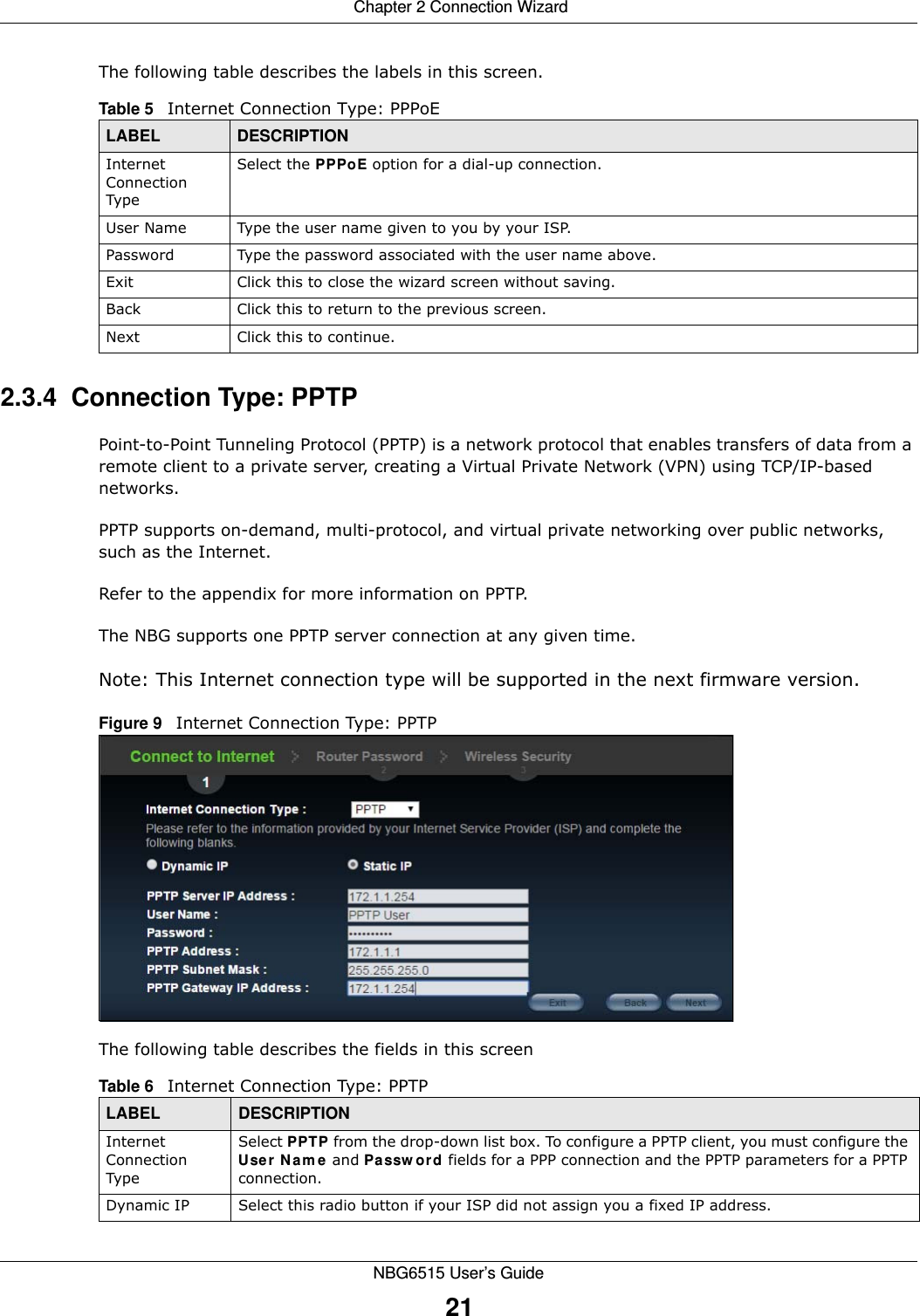  Chapter 2 Connection WizardNBG6515 User’s Guide21The following table describes the labels in this screen.2.3.4  Connection Type: PPTPPoint-to-Point Tunneling Protocol (PPTP) is a network protocol that enables transfers of data from a remote client to a private server, creating a Virtual Private Network (VPN) using TCP/IP-based networks.PPTP supports on-demand, multi-protocol, and virtual private networking over public networks, such as the Internet.Refer to the appendix for more information on PPTP.The NBG supports one PPTP server connection at any given time.Note: This Internet connection type will be supported in the next firmware version.Figure 9   Internet Connection Type: PPTP The following table describes the fields in this screenTable 5   Internet Connection Type: PPPoELABEL DESCRIPTIONInternet Connection TypeSelect the PPPoE option for a dial-up connection.User Name Type the user name given to you by your ISP. Password  Type the password associated with the user name above.Exit Click this to close the wizard screen without saving.Back Click this to return to the previous screen.Next Click this to continue. Table 6   Internet Connection Type: PPTPLABEL DESCRIPTIONInternet Connection TypeSelect PPTP from the drop-down list box. To configure a PPTP client, you must configure the User Name and Password fields for a PPP connection and the PPTP parameters for a PPTP connection.Dynamic IP Select this radio button if your ISP did not assign you a fixed IP address.