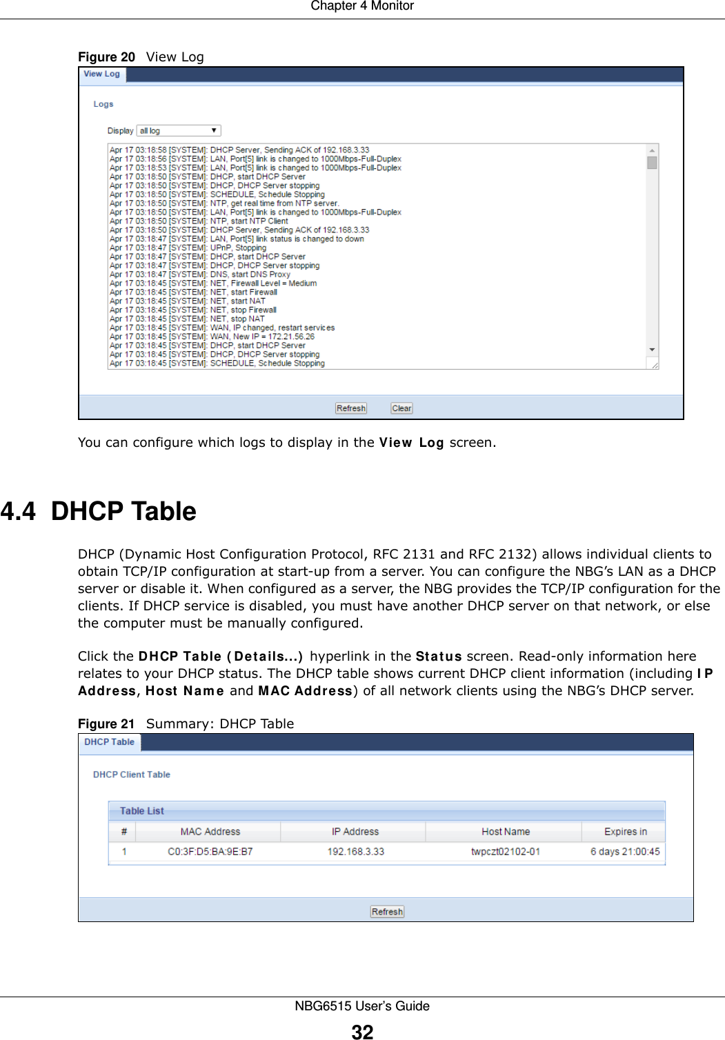 Chapter 4 MonitorNBG6515 User’s Guide32Figure 20   View LogYou can configure which logs to display in the View Log screen. 4.4  DHCP Table    DHCP (Dynamic Host Configuration Protocol, RFC 2131 and RFC 2132) allows individual clients to obtain TCP/IP configuration at start-up from a server. You can configure the NBG’s LAN as a DHCP server or disable it. When configured as a server, the NBG provides the TCP/IP configuration for the clients. If DHCP service is disabled, you must have another DHCP server on that network, or else the computer must be manually configured.Click the DHCP Table (Details...) hyperlink in the Status screen. Read-only information here relates to your DHCP status. The DHCP table shows current DHCP client information (including IP Address, Host Name and MAC Address) of all network clients using the NBG’s DHCP server.Figure 21   Summary: DHCP Table