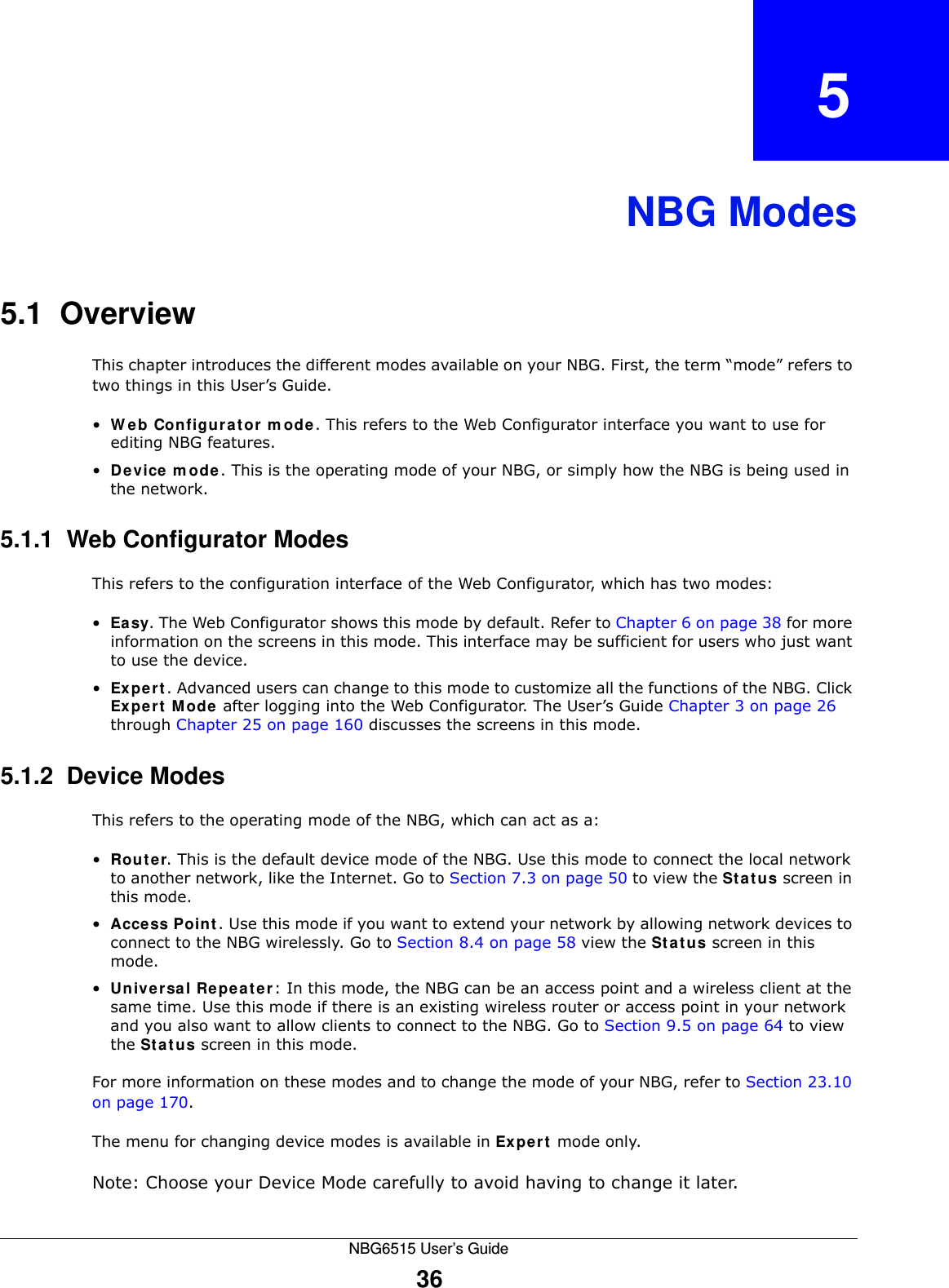 NBG6515 User’s Guide36CHAPTER   5NBG Modes5.1  OverviewThis chapter introduces the different modes available on your NBG. First, the term “mode” refers to two things in this User’s Guide.•Web Configurator mode. This refers to the Web Configurator interface you want to use for editing NBG features. •Device mode. This is the operating mode of your NBG, or simply how the NBG is being used in the network. 5.1.1  Web Configurator ModesThis refers to the configuration interface of the Web Configurator, which has two modes:•Easy. The Web Configurator shows this mode by default. Refer to Chapter 6 on page 38 for more information on the screens in this mode. This interface may be sufficient for users who just want to use the device.•Expert. Advanced users can change to this mode to customize all the functions of the NBG. Click Expert Mode after logging into the Web Configurator. The User’s Guide Chapter 3 on page 26 through Chapter 25 on page 160 discusses the screens in this mode.5.1.2  Device ModesThis refers to the operating mode of the NBG, which can act as a:•Router. This is the default device mode of the NBG. Use this mode to connect the local network to another network, like the Internet. Go to Section 7.3 on page 50 to view the Status screen in this mode.•Access Point. Use this mode if you want to extend your network by allowing network devices to connect to the NBG wirelessly. Go to Section 8.4 on page 58 view the Status screen in this mode.•Universal Repeater: In this mode, the NBG can be an access point and a wireless client at the same time. Use this mode if there is an existing wireless router or access point in your network and you also want to allow clients to connect to the NBG. Go to Section 9.5 on page 64 to view the Status screen in this mode.For more information on these modes and to change the mode of your NBG, refer to Section 23.10 on page 170.The menu for changing device modes is available in Expert mode only. Note: Choose your Device Mode carefully to avoid having to change it later.