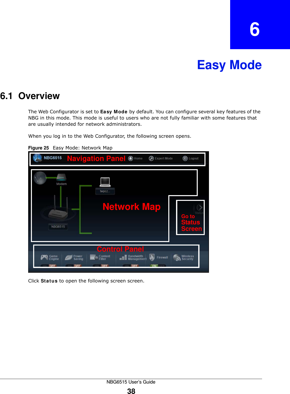 NBG6515 User’s Guide38CHAPTER   6Easy Mode6.1  OverviewThe Web Configurator is set to Easy Mode by default. You can configure several key features of the NBG in this mode. This mode is useful to users who are not fully familiar with some features that are usually intended for network administrators.When you log in to the Web Configurator, the following screen opens.Figure 25   Easy Mode: Network Map Click Status to open the following screen screen.Network MapControl PanelGo toStatusScreenNavigation Panel