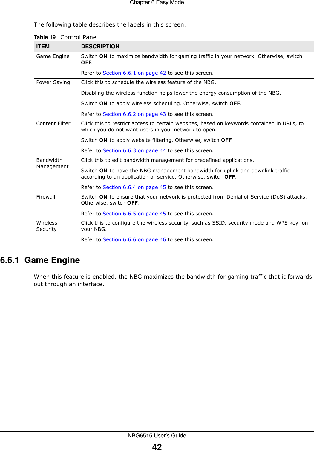 Chapter 6 Easy ModeNBG6515 User’s Guide42The following table describes the labels in this screen. 6.6.1  Game EngineWhen this feature is enabled, the NBG maximizes the bandwidth for gaming traffic that it forwards out through an interface.Table 19   Control PanelITEM DESCRIPTIONGame Engine Switch ON to maximize bandwidth for gaming traffic in your network. Otherwise, switch OFF.Refer to Section 6.6.1 on page 42 to see this screen.Power Saving Click this to schedule the wireless feature of the NBG. Disabling the wireless function helps lower the energy consumption of the NBG. Switch ON to apply wireless scheduling. Otherwise, switch OFF.Refer to Section 6.6.2 on page 43 to see this screen.Content Filter Click this to restrict access to certain websites, based on keywords contained in URLs, to which you do not want users in your network to open. Switch ON to apply website filtering. Otherwise, switch OFF.Refer to Section 6.6.3 on page 44 to see this screen.Bandwidth ManagementClick this to edit bandwidth management for predefined applications. Switch ON to have the NBG management bandwidth for uplink and downlink traffic according to an application or service. Otherwise, switch OFF.Refer to Section 6.6.4 on page 45 to see this screen.Firewall Switch ON to ensure that your network is protected from Denial of Service (DoS) attacks. Otherwise, switch OFF.Refer to Section 6.6.5 on page 45 to see this screen.Wireless SecurityClick this to configure the wireless security, such as SSID, security mode and WPS key  on your NBG.  Refer to Section 6.6.6 on page 46 to see this screen.