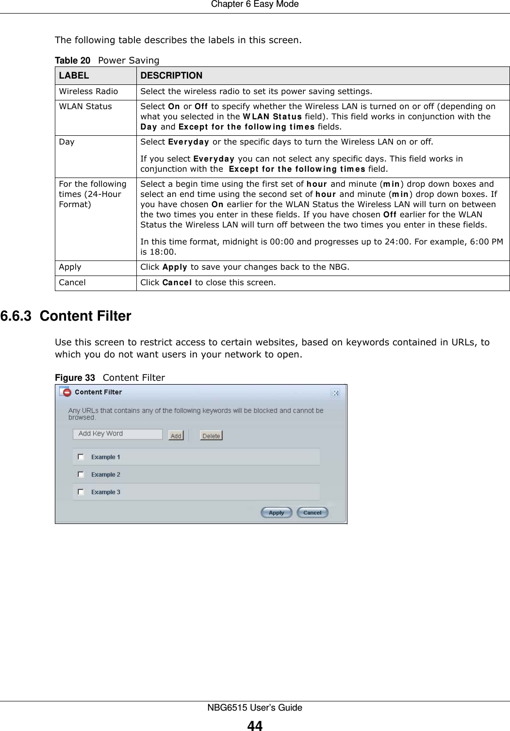 Chapter 6 Easy ModeNBG6515 User’s Guide44The following table describes the labels in this screen.6.6.3  Content FilterUse this screen to restrict access to certain websites, based on keywords contained in URLs, to which you do not want users in your network to open.Figure 33   Content Filter Table 20   Power Saving LABEL DESCRIPTIONWireless Radio Select the wireless radio to set its power saving settings.WLAN Status Select On or Off to specify whether the Wireless LAN is turned on or off (depending on what you selected in the WLAN Status field). This field works in conjunction with the Day and Except for the following times fields.Day Select Everyday or the specific days to turn the Wireless LAN on or off. If you select Everyday you can not select any specific days. This field works in conjunction with the  Except for the following times field.For the following times (24-Hour Format)Select a begin time using the first set of hour and minute (min) drop down boxes and select an end time using the second set of hour and minute (min) drop down boxes. If you have chosen On earlier for the WLAN Status the Wireless LAN will turn on between the two times you enter in these fields. If you have chosen Off earlier for the WLAN Status the Wireless LAN will turn off between the two times you enter in these fields. In this time format, midnight is 00:00 and progresses up to 24:00. For example, 6:00 PM is 18:00.Apply Click Apply to save your changes back to the NBG.Cancel Click Cancel to close this screen.