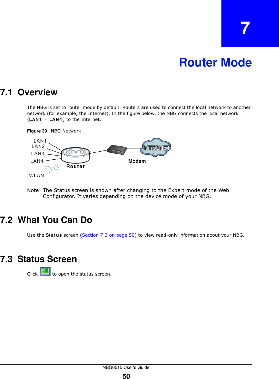 NBG6515 User’s Guide50CHAPTER   7Router Mode7.1  OverviewThe NBG is set to router mode by default. Routers are used to connect the local network to another network (for example, the Internet). In the figure below, the NBG connects the local network (LAN1 ~ LAN4) to the Internet.Figure 39   NBG NetworkNote: The Status screen is shown after changing to the Expert mode of the Web Configurator. It varies depending on the device mode of your NBG.7.2  What You Can DoUse the Status screen (Section 7.3 on page 50) to view read-only information about your NBG.7.3  Status ScreenClick  to open the status screen. ModemRouter