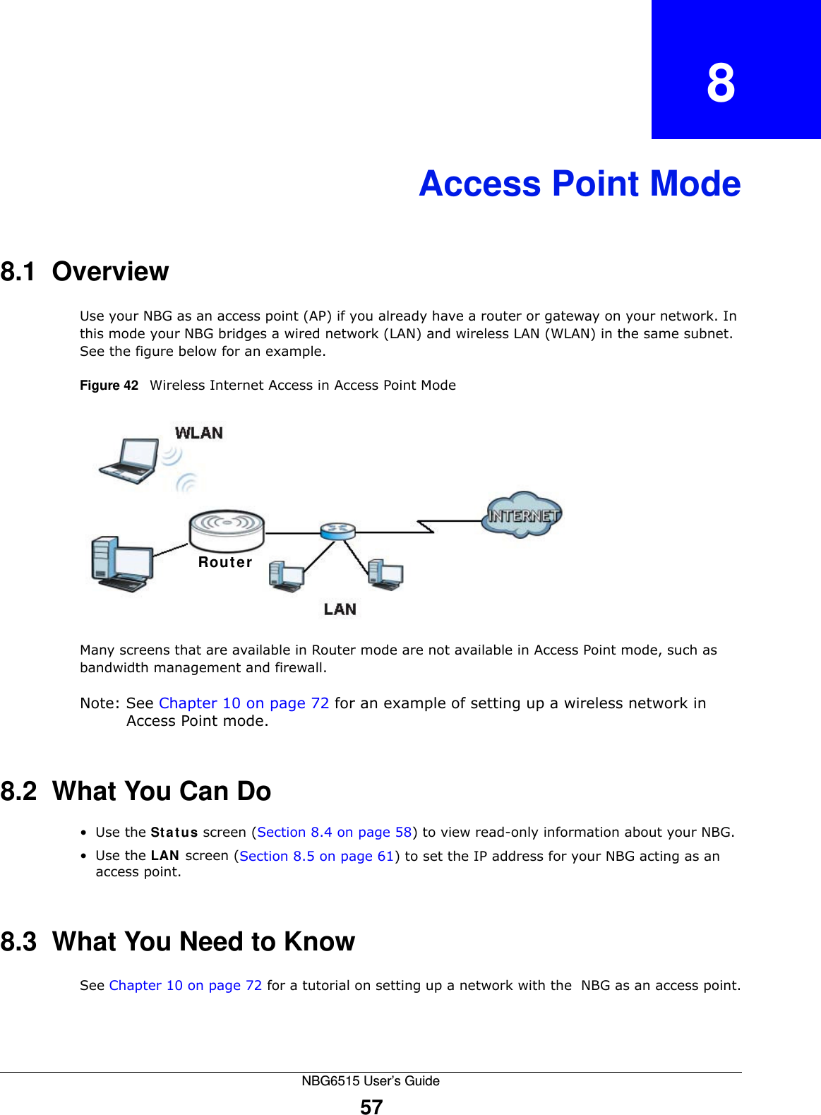 NBG6515 User’s Guide57CHAPTER   8Access Point Mode8.1  OverviewUse your NBG as an access point (AP) if you already have a router or gateway on your network. In this mode your NBG bridges a wired network (LAN) and wireless LAN (WLAN) in the same subnet. See the figure below for an example.Figure 42   Wireless Internet Access in Access Point Mode Many screens that are available in Router mode are not available in Access Point mode, such as bandwidth management and firewall.Note: See Chapter 10 on page 72 for an example of setting up a wireless network in Access Point mode. 8.2  What You Can Do•Use the Status screen (Section 8.4 on page 58) to view read-only information about your NBG.•Use the LAN screen (Section 8.5 on page 61) to set the IP address for your NBG acting as an access point.8.3  What You Need to KnowSee Chapter 10 on page 72 for a tutorial on setting up a network with the  NBG as an access point.Router