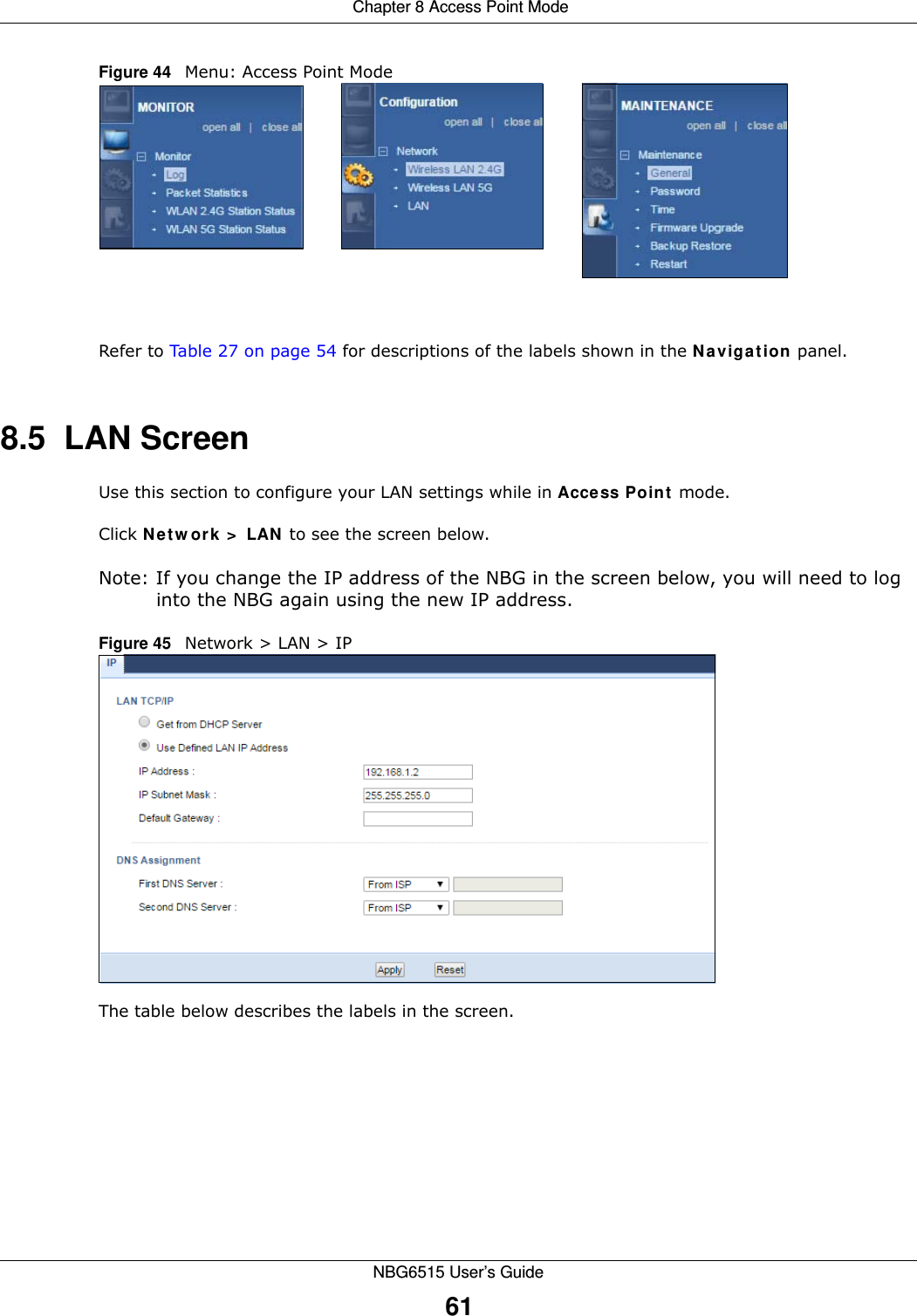  Chapter 8 Access Point ModeNBG6515 User’s Guide61Figure 44   Menu: Access Point Mode Refer to Table 27 on page 54 for descriptions of the labels shown in the Navigation panel.8.5  LAN ScreenUse this section to configure your LAN settings while in Access Point mode. Click Network &gt; LAN to see the screen below.Note: If you change the IP address of the NBG in the screen below, you will need to log into the NBG again using the new IP address.Figure 45   Network &gt; LAN &gt; IP   The table below describes the labels in the screen.