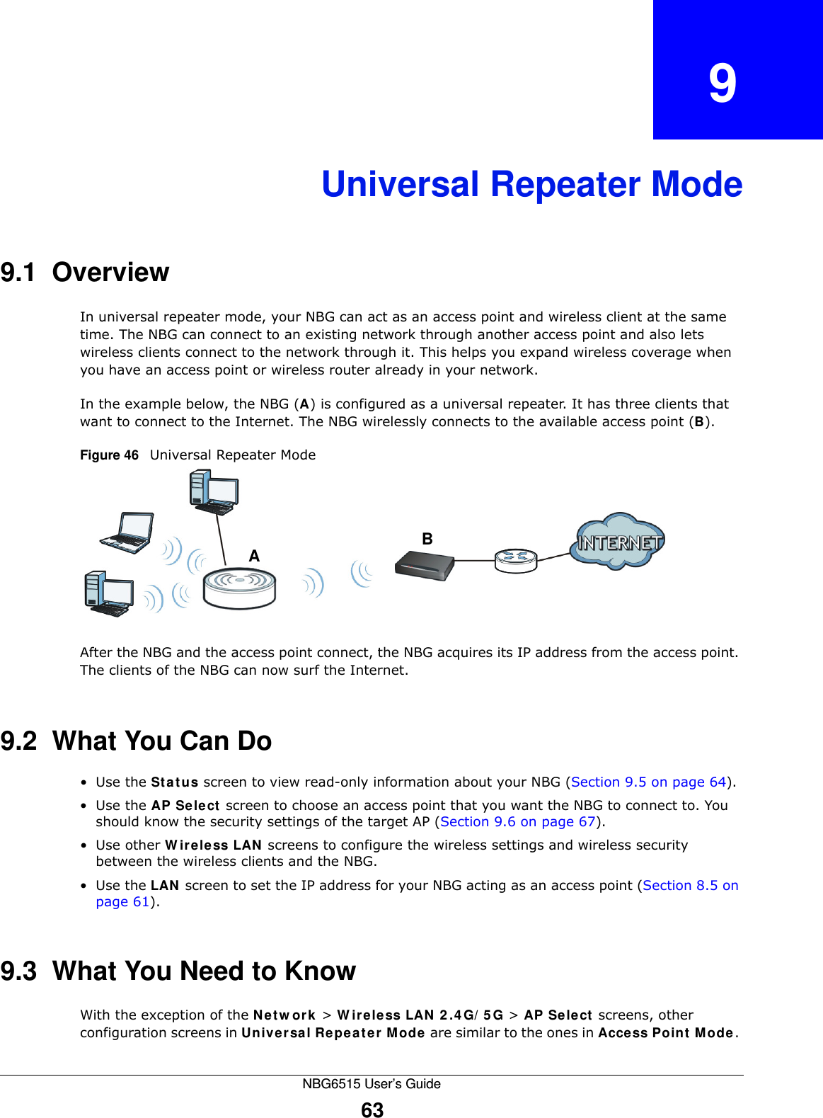 NBG6515 User’s Guide63CHAPTER   9Universal Repeater Mode9.1  OverviewIn universal repeater mode, your NBG can act as an access point and wireless client at the same time. The NBG can connect to an existing network through another access point and also lets wireless clients connect to the network through it. This helps you expand wireless coverage when you have an access point or wireless router already in your network.In the example below, the NBG (A) is configured as a universal repeater. It has three clients that want to connect to the Internet. The NBG wirelessly connects to the available access point (B). Figure 46   Universal Repeater ModeAfter the NBG and the access point connect, the NBG acquires its IP address from the access point. The clients of the NBG can now surf the Internet. 9.2  What You Can Do•Use the Status screen to view read-only information about your NBG (Section 9.5 on page 64).•Use the AP Select screen to choose an access point that you want the NBG to connect to. You should know the security settings of the target AP (Section 9.6 on page 67).•Use other Wireless LAN screens to configure the wireless settings and wireless security between the wireless clients and the NBG.•Use the LAN screen to set the IP address for your NBG acting as an access point (Section 8.5 on page 61).9.3  What You Need to KnowWith the exception of the Network &gt; Wireless LAN 2.4G/5G &gt; AP Select screens, other configuration screens in Universal Repeater Mode are similar to the ones in Access Point Mode. AB